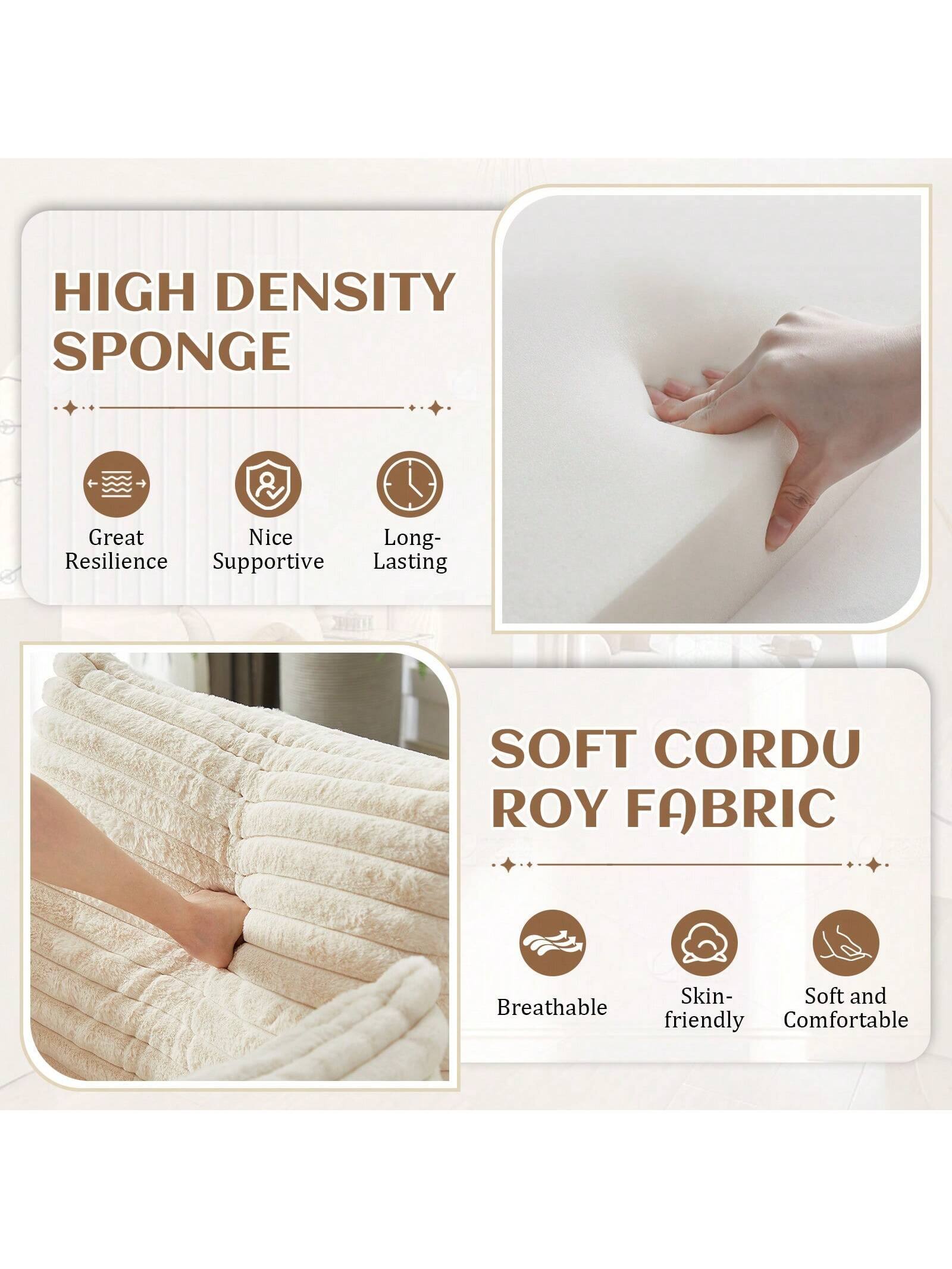 **HIGH DENSITY SPONGE**
- Great Resilience
- Nice Supportive
- Long-Lasting

**SOFT CORDU ROY FABRIC**
- Breathable
- Skin-friendly
- Soft and Comfortable