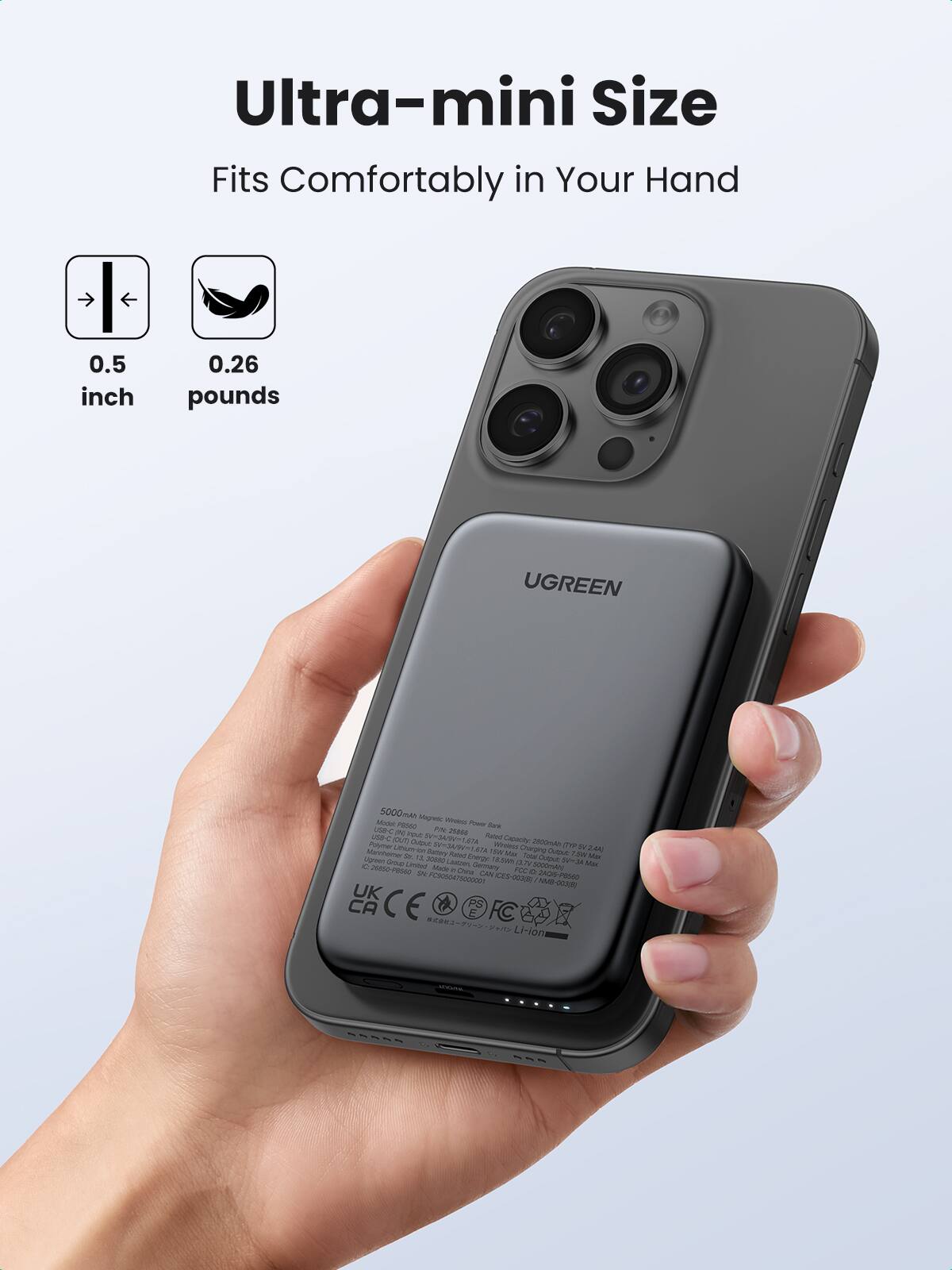 Ultra-mini Size  
Fits Comfortably in Your Hand  

0.5 inch  
0.26 pounds  

UGREEN  

5000mAh Magnetic Wireless Power Bank  
Model: B066  
PN: 2861-001  
Made in China  
USB-C (Input: 5V/2A, 9V/2A, 12V/1.67A)  
Output: 5V/2.4A, 9V/2A, 12V/1.67A  
Input: 5V/2A  
Output: 5V/2.4A  
Li-ion Battery  
Rated Capacity: 25000mAh (78Wh)  
Made in China  
IC: 98850500  
SK: H016064000000000000000000000000000000000000000000000000000000000000000000000000