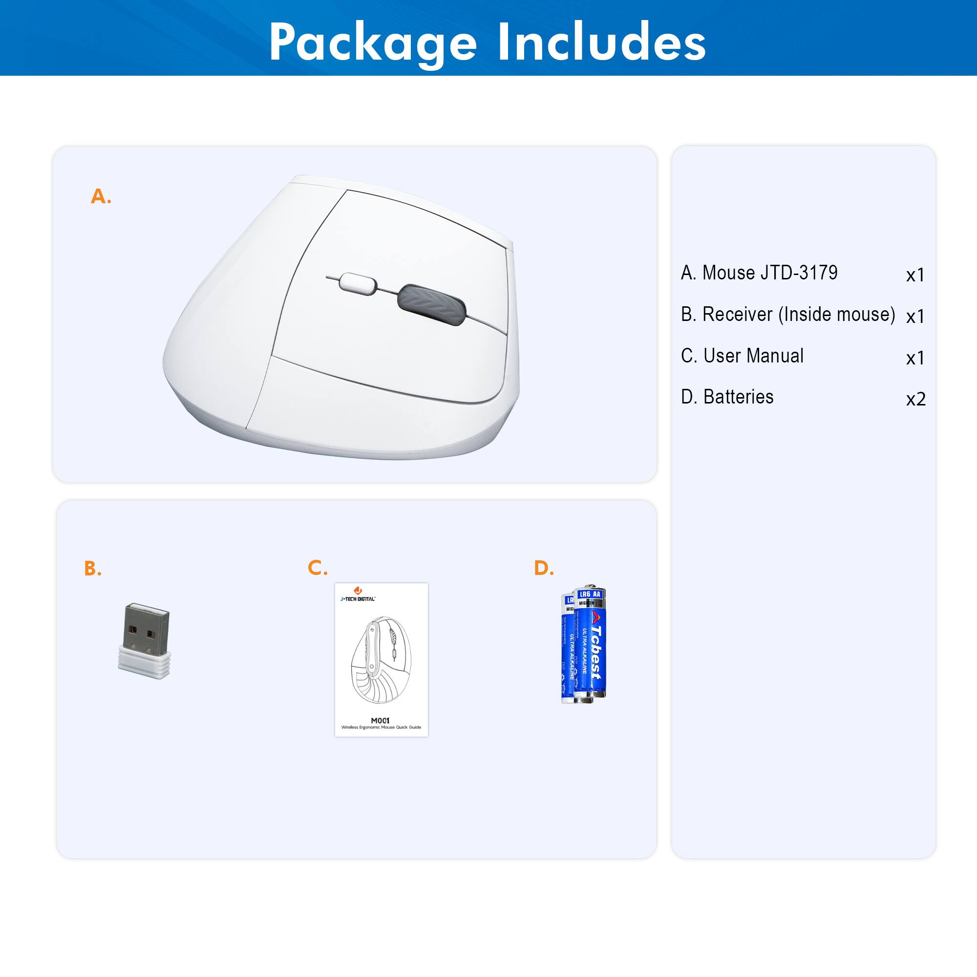Package Includes

A. Mouse JTD-3179 x1  
B. Receiver (Inside mouse) x1  
C. User Manual x1  
D. Batteries x2  

A. Mouse JTD-3179  
B. Receiver (Inside mouse)  
C. User Manual  
D. Batteries