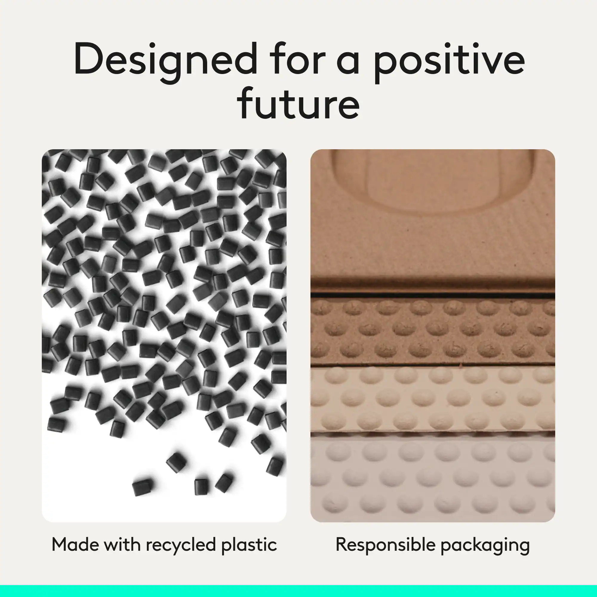 Designed for a positive future  
Made with recycled plastic  
Responsible packaging