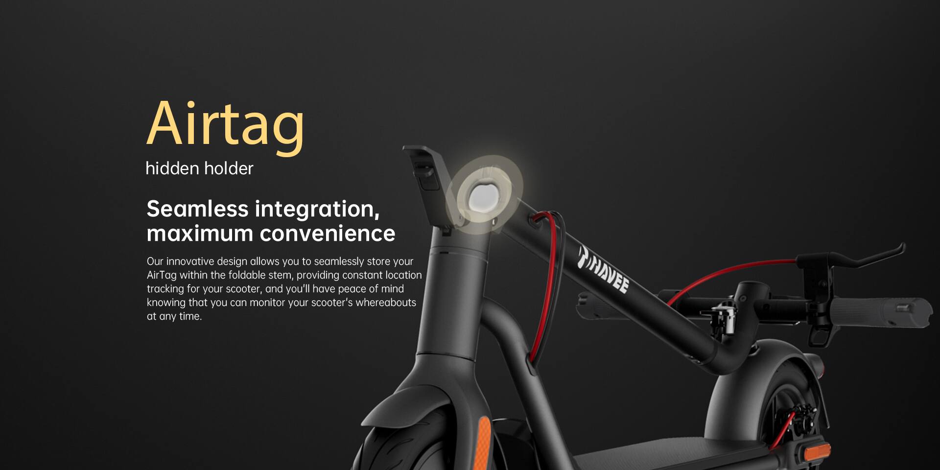 Airtag hidden holder  
Seamless integration, maximum convenience  

Our innovative design allows you to seamlessly store your AirTag within the foldable stem, providing constant location tracking for your scooter, and you'll have peace of mind knowing that you can monitor your scooter's whereabouts at any time.  

INAVEE