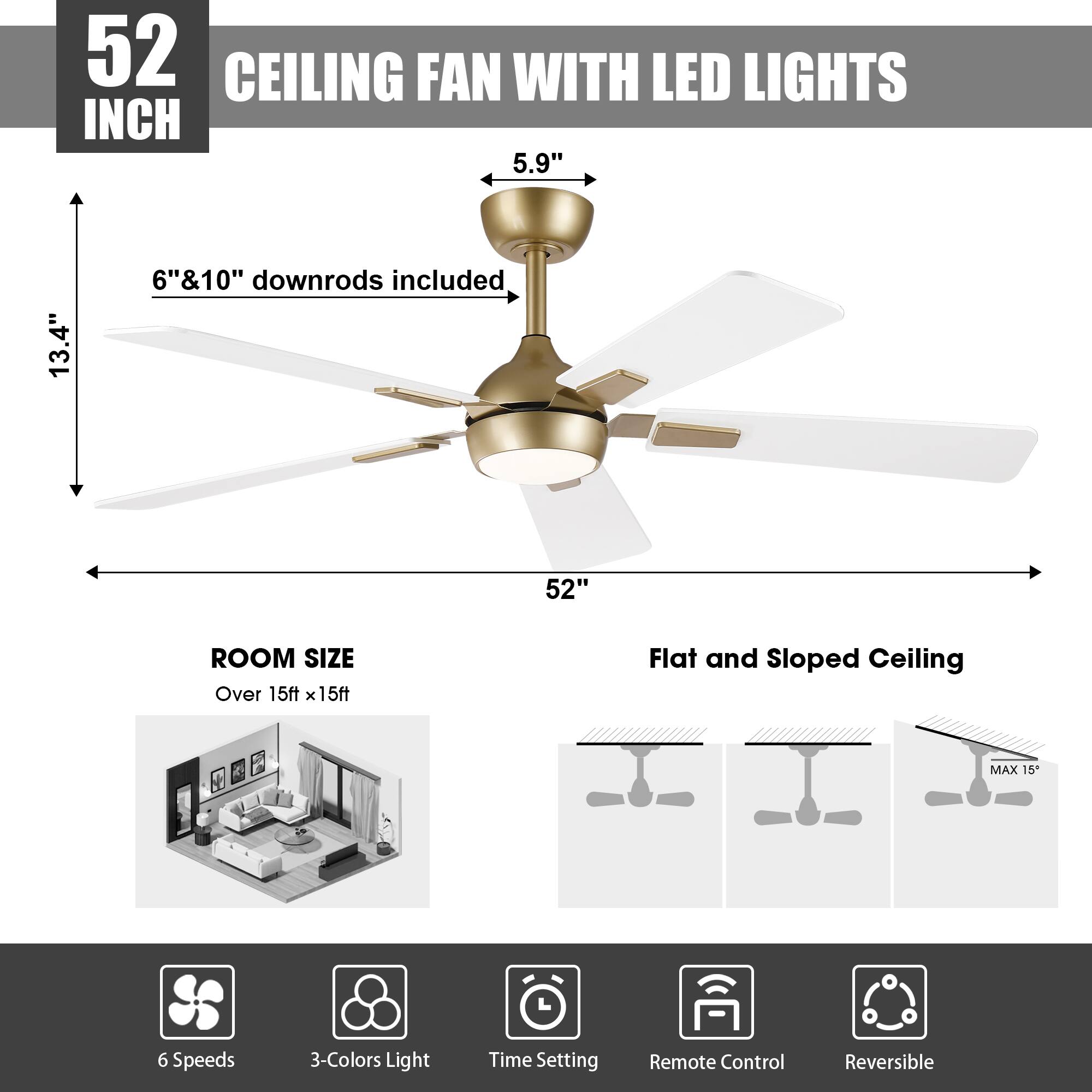 52 INCH CEILING FAN WITH LED LIGHTS

5.9" 13.4" 6"&10" downrods included

52" ROOM SIZE Over 15ft x 15ft

Flat and Sloped Ceiling MAX 15

6 Speeds 3-Colors Light Time Setting Remote Control Reversible