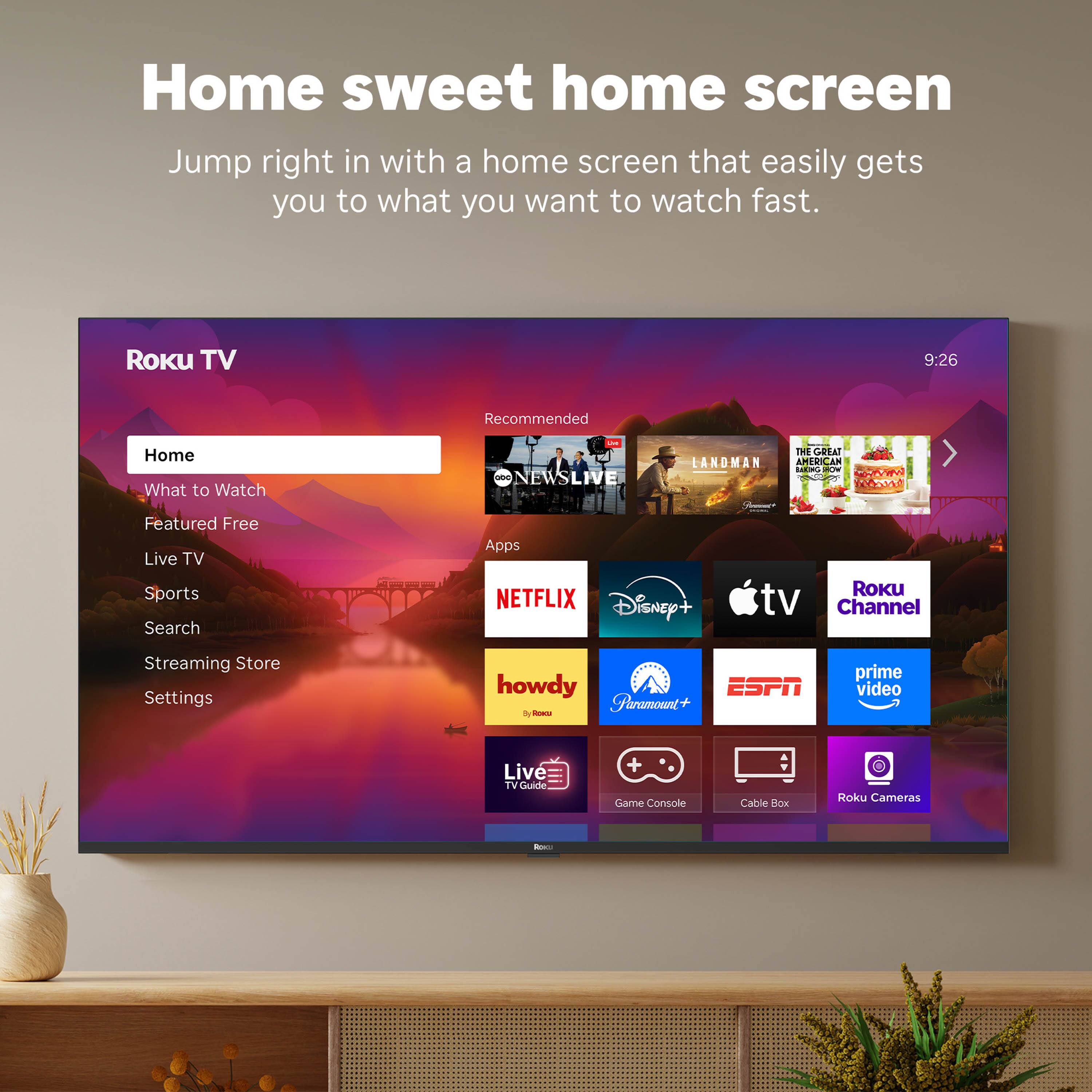Home sweet home screen

Jump right in with a home screen that easily gets you to what you want to watch fast.

Roku TV

- Home
- What to Watch
- Featured Free
- Live TV
- Sports
- Search
- Streaming Store
- Settings

Recommended
- NEWS LIVE
- THE GREAT LANDMAN
- AMERICAN BOMBER

Apps
- NETFLIX
- Disney+
- Apple TV
- Roku Channel
- howdy
- Paramount+
- ESPN
- prime video
- Live TV Guide
- Game Console
- Cable Box
- Roku Cameras