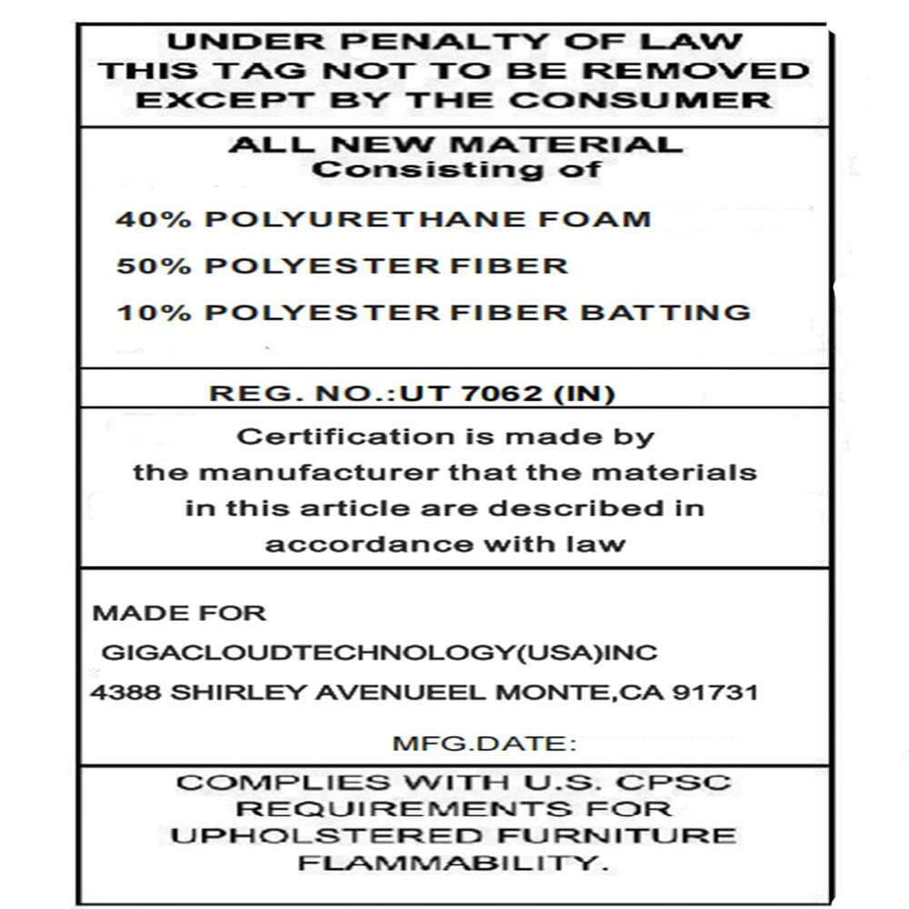 UNDER PENALTY OF LAW THIS TAG NOT TO BE REMOVED EXCEPT BY THE CONSUMER

ALL NEW MATERIAL Consisting of  
40% POLYURETHANE FOAM  
50% POLYESTER FIBER  
10% POLYESTER FIBER BATTING  

REG. NO.: UT 7062 (IN)  

Certification is made by the manufacturer that the materials in this article are described in accordance with law  

MADE FOR  
GIGACLOUDTECHNOLOGY(USA) INC  
4388 SHIRLEY AVENUE EL MONTE, CA 91731  

MFG. DATE:  

COMPLIES WITH U.S. CPSC REQUIREMENTS FOR UPHOLSTERED FURNITURE FLAMMABILITY.