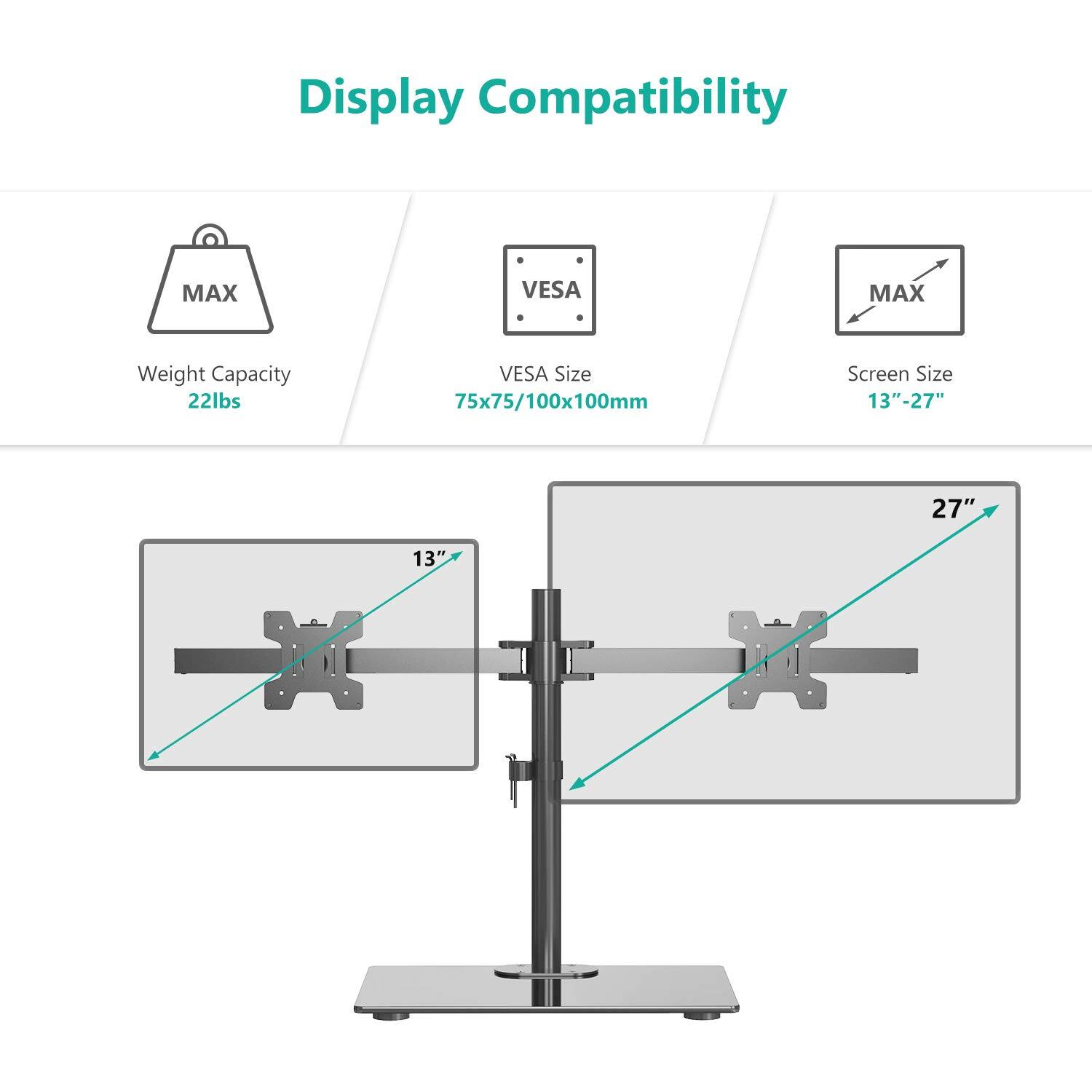 Display Compatibility

- MAX Weight Capacity: 22lbs
- VESA Size: 75x75/100x100mm
- Screen Size: 13"-27"