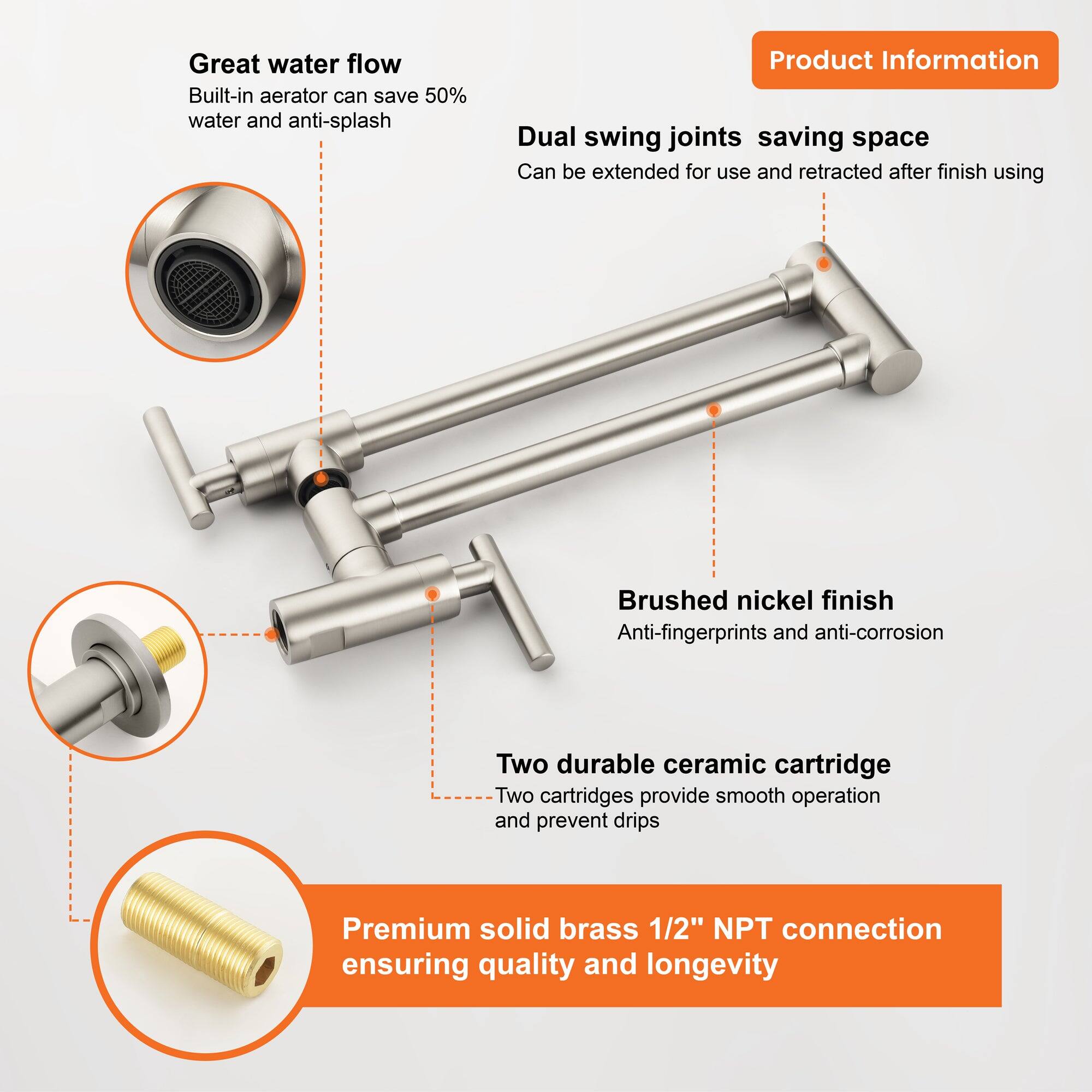 - Great water flow
  - Built-in aerator can save 50% water and anti-splash

- Dual swing joints saving space
  - Can be extended for use and retracted after finish using

- Brushed nickel finish
  - Anti-fingerprints and anti-corrosion

- Two durable ceramic cartridge
  - Two cartridges provide smooth operation and prevent drips

- Premium solid brass 1/2" NPT connection
  - Ensuring quality and longevity