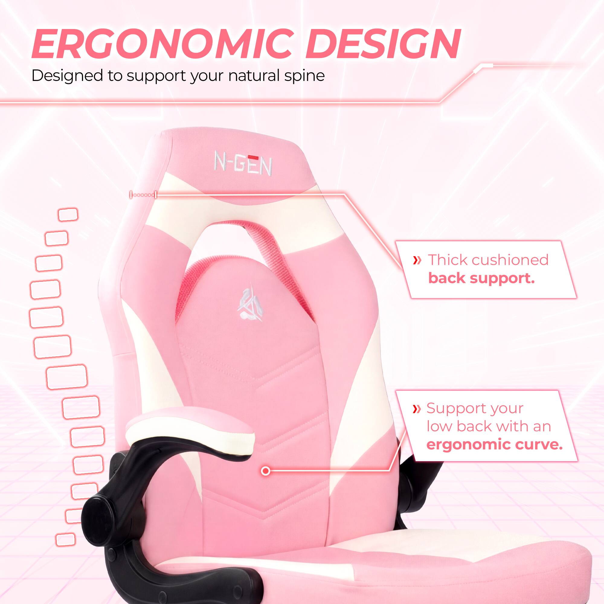 ERGONOMIC DESIGN  
Designed to support your natural spine

N-GEN  
Thick cushioned back support.  
Support your low back with an ergonomic curve.