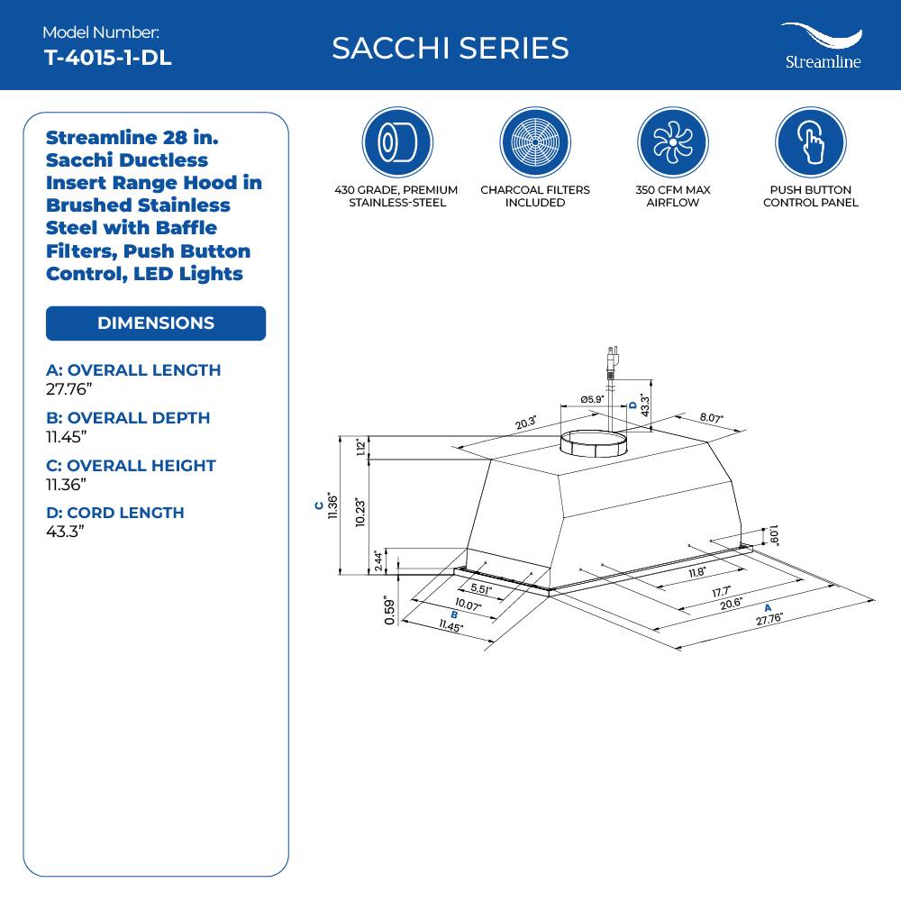 Model Number: T-4015-1-DL
SACCHI SERIES
Streamline
Streamline 28 in. Sacchi Ductless Insert Range Hood in Brushed Stainless Steel with Baffle Filters, Push Button Control, LED Lights
450 GRADE, PREMIUM CHARCOAL FILTERS STAINLESS-STEEL INCLUDED
350 CFM MAX AIRFLOW
PUSH BUTTON CONTROL PANEL
DIMENSIONS
A: OVERALL LENGTH 27.76"
B: OVERALL DEPTH 11.45"
C: OVERALL HEIGHT 11.36"
D: CORD LENGTH 43.3"
11.36" 12" 10.23 244 0.59 5.5 10.07
11,45 20.3 5.9 43.3 8.07
. 11,8 17.7 20.6"
A 27.76*