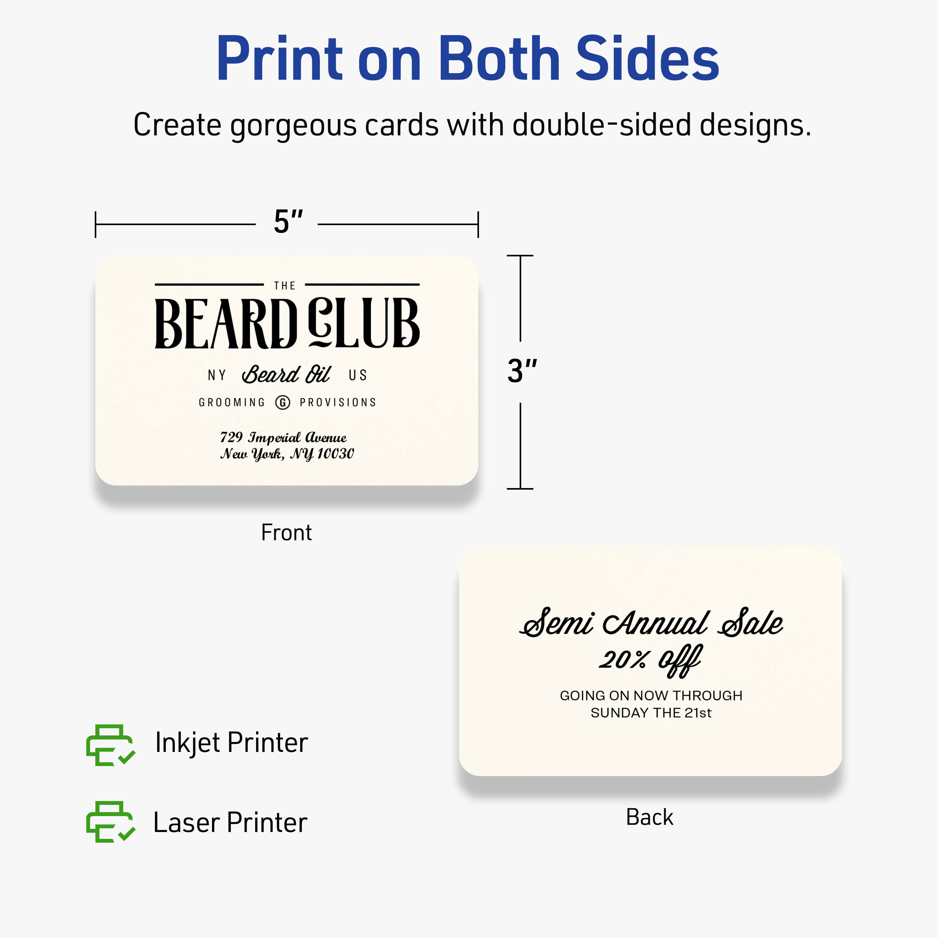Print on Both Sides

Create gorgeous cards with double-sided designs.

Front
5" x 3"

THE BEARD CLUB  
NY Beard Oil US  
GROOMING & PROVISIONS  
729 Imperial Avenue  
New York, NY 10030

Back

Semi Annual Sale  
20% off  
GOING ON NOW THROUGH SUNDAY THE 21st

Inkjet Printer  
Laser Printer