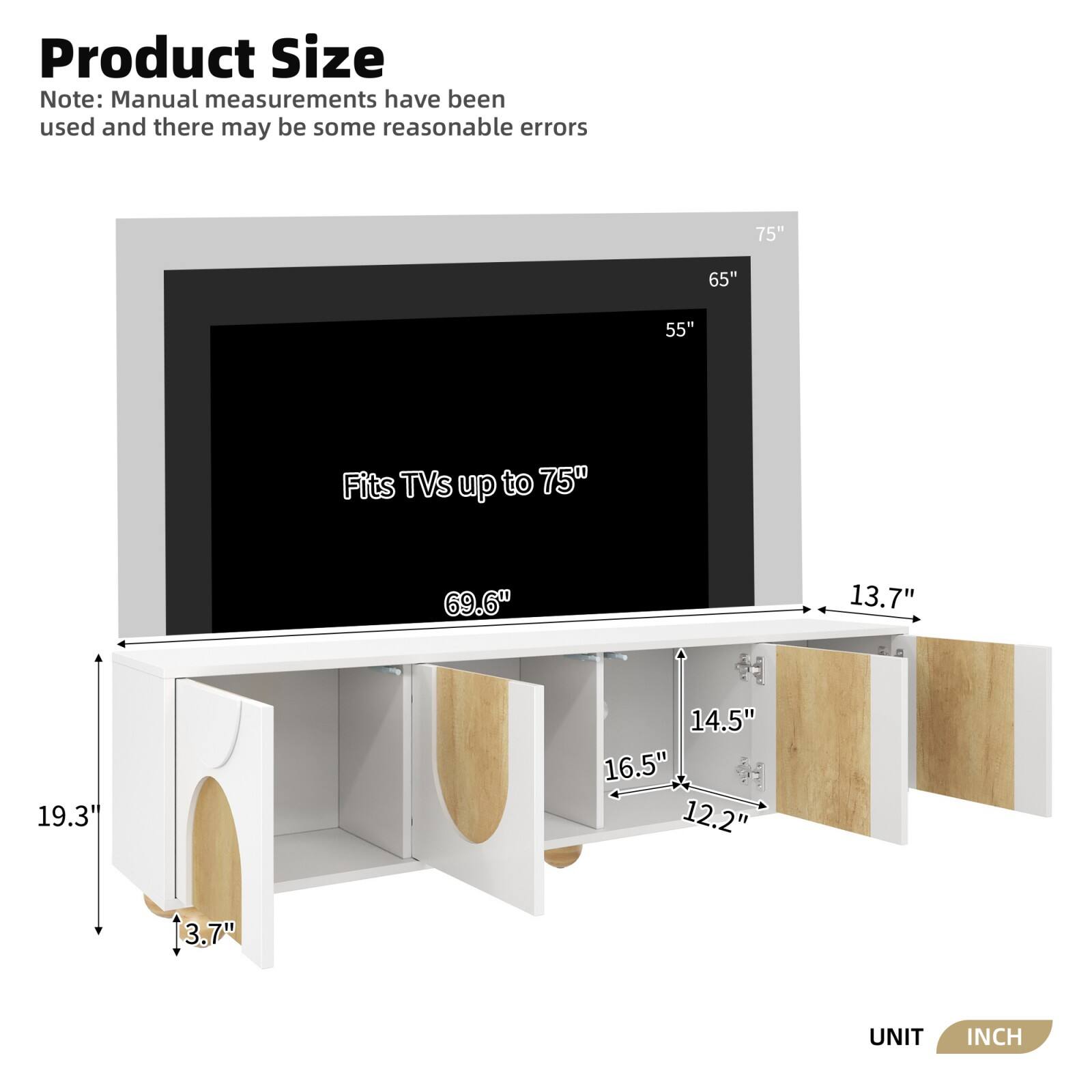 Product Size

Note: Manual measurements have been used and there may be some reasonable errors

Fits TVs up to 75"

- 75"
- 65"
- 55"

- 69.6"
- 19.3"
- 13.7"
- 14.5"
- 16.5"
- 12.2"
- 3.7"

UNIT INCH