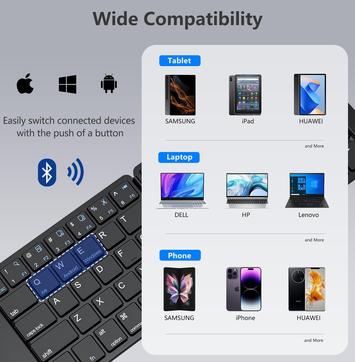 Wide Compatibility

Tablet
- SAMSUNG
- iPad
- HUAWEI
- and More

Laptop
- DELL
- HP
- Lenovo
- and More

Phone
- SAMSUNG
- iPhone
- HUAWEI
- and More

Easily switch connected devices with the push of a button