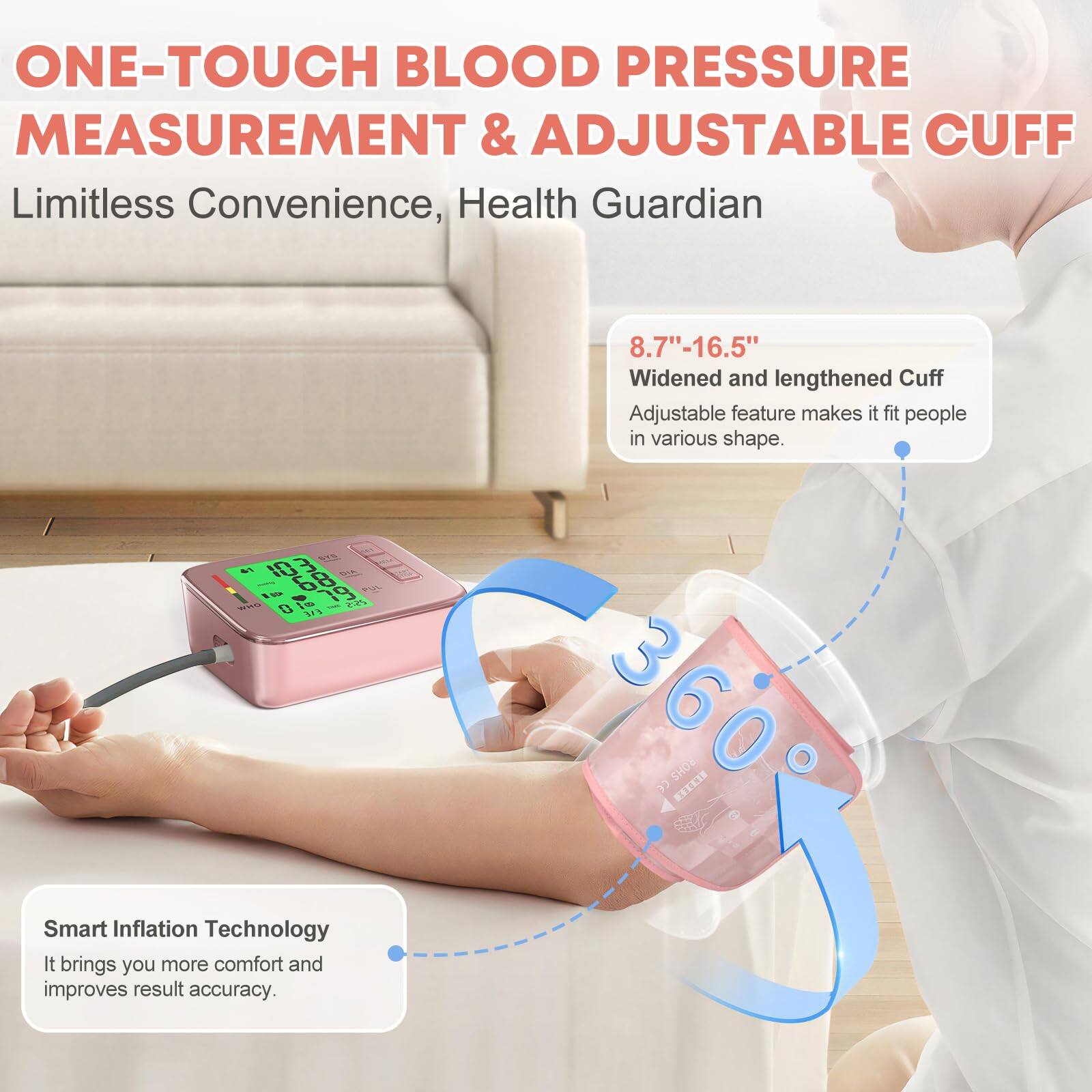 ONE-TOUCH BLOOD PRESSURE MEASUREMENT & ADJUSTABLE CUFF  
Limitless Convenience, Health Guardian  

8.7"-16.5" Widened and lengthened Cuff  
Adjustable feature makes it fit people in various shapes.  

Smart Inflation Technology  
It brings you more comfort and improves result accuracy.