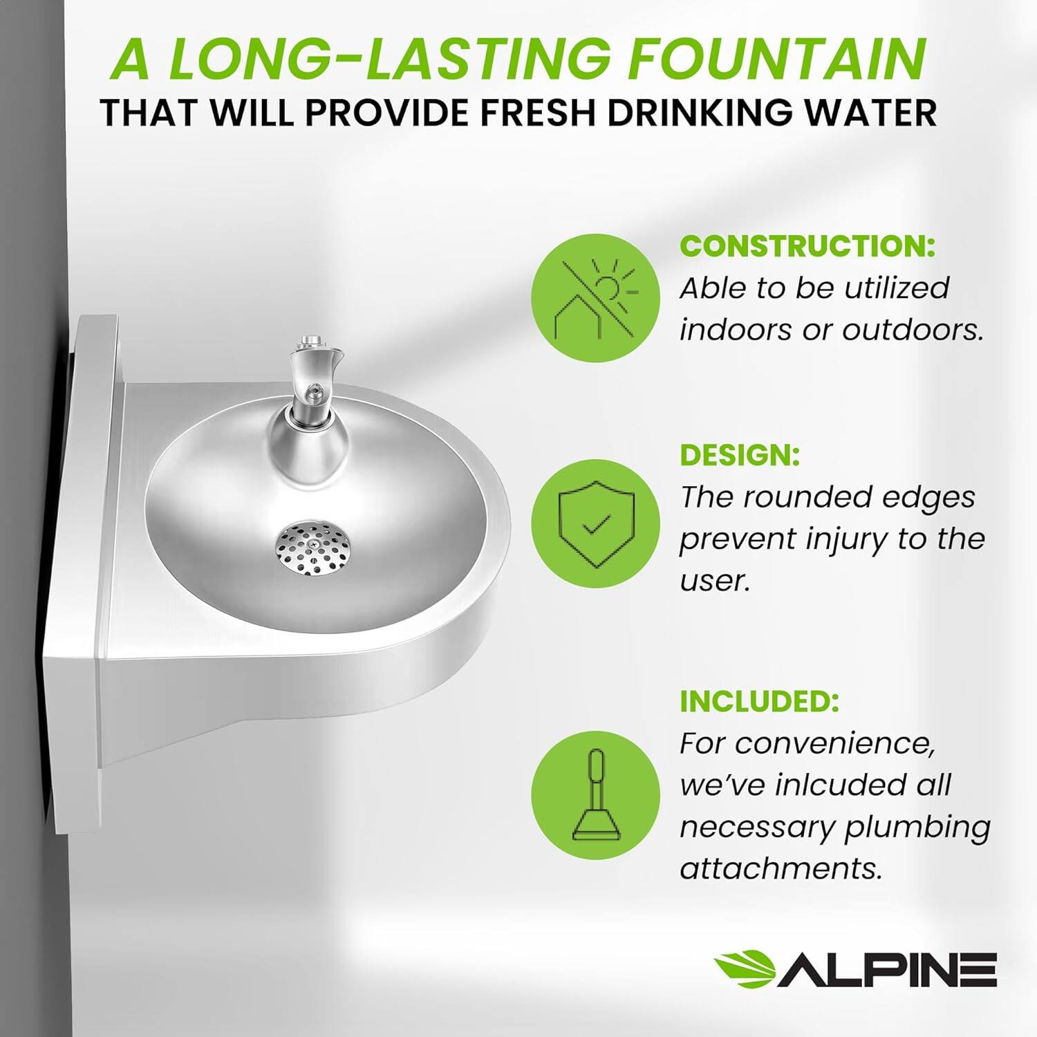 A LONG-LASTING FOUNTAIN THAT WILL PROVIDE FRESH DRINKING WATER

CONSTRUCTION: Able to be utilized indoors or outdoors.

DESIGN: The rounded edges prevent injury to the user.

INCLUDED: For convenience, we've included all necessary plumbing attachments.

ALPINE