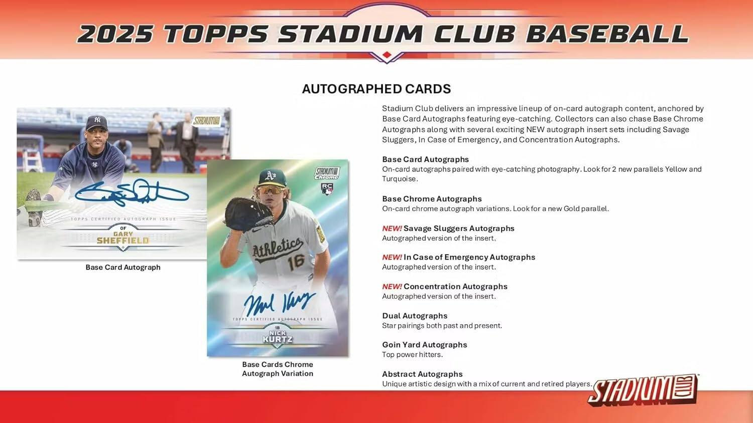 2025 TOPPS STADIUM CLUB BASEBALL AUTOGRAPHED CARDS

Stadium Club delivers an impressive lineup of on-card autograph content, anchored by Base Card Autographs featuring eye-catching photography. Collectors can also chase Base Chrome Autographs along with several exciting NEW autograph insert sets including Savage Sluggers, In Case of Emergency, and Concentration Autographs.

- 2025 TOPPS CERTIFIED AUTOGRAPH ISSUE OF GARY SHEFFIELD
  - Base Card Autograph

- 2025 TOPPS CERTIFIED AUTOGRAPH ISSUE OF NICK KURTZ
  - Base Cards Chrome Autograph Variation

Base Card Autographs
- On-card autographs paired with eye-catching photography. Look for 2 new parallels Yellow and Turquoise.

Base Chrome Autographs
- On-card chrome autograph variations. Look for a new Gold parallel.

NEW! Savage Sluggers Autographs
- Autographed version of the insert.

NEW! In Case of Emergency Autographs
- Autographed version of the insert.

NEW! Concentration Autographs
- Autographed version of the insert.

Dual Autographs
- Star pairings both past and present.

Coin Yard Autographs
- Top power hitters.

Abstract Autographs