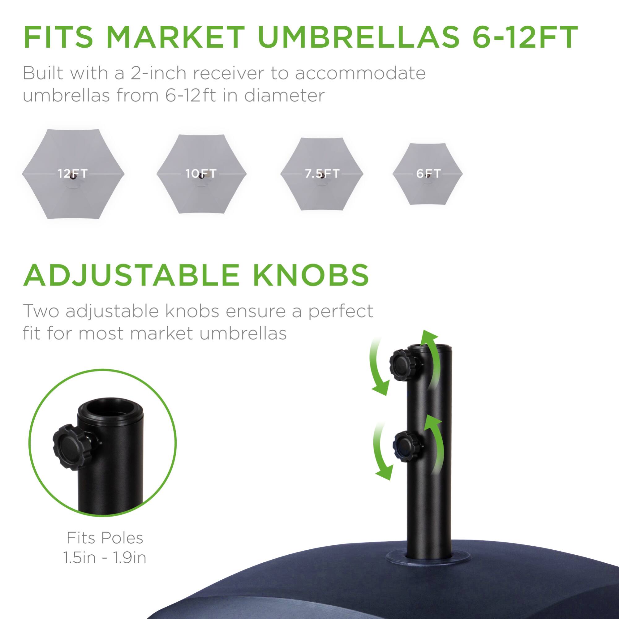 FITS MARKET UMBRELLAS 6-12FT  
Built with a 2-inch receiver to accommodate umbrellas from 6-12ft in diameter

12FT 10FT 7.5FT 6FT

ADJUSTABLE KNOBS  
Two adjustable knobs ensure a perfect fit for most market umbrellas

Fits Poles 1.5in - 1.9in
