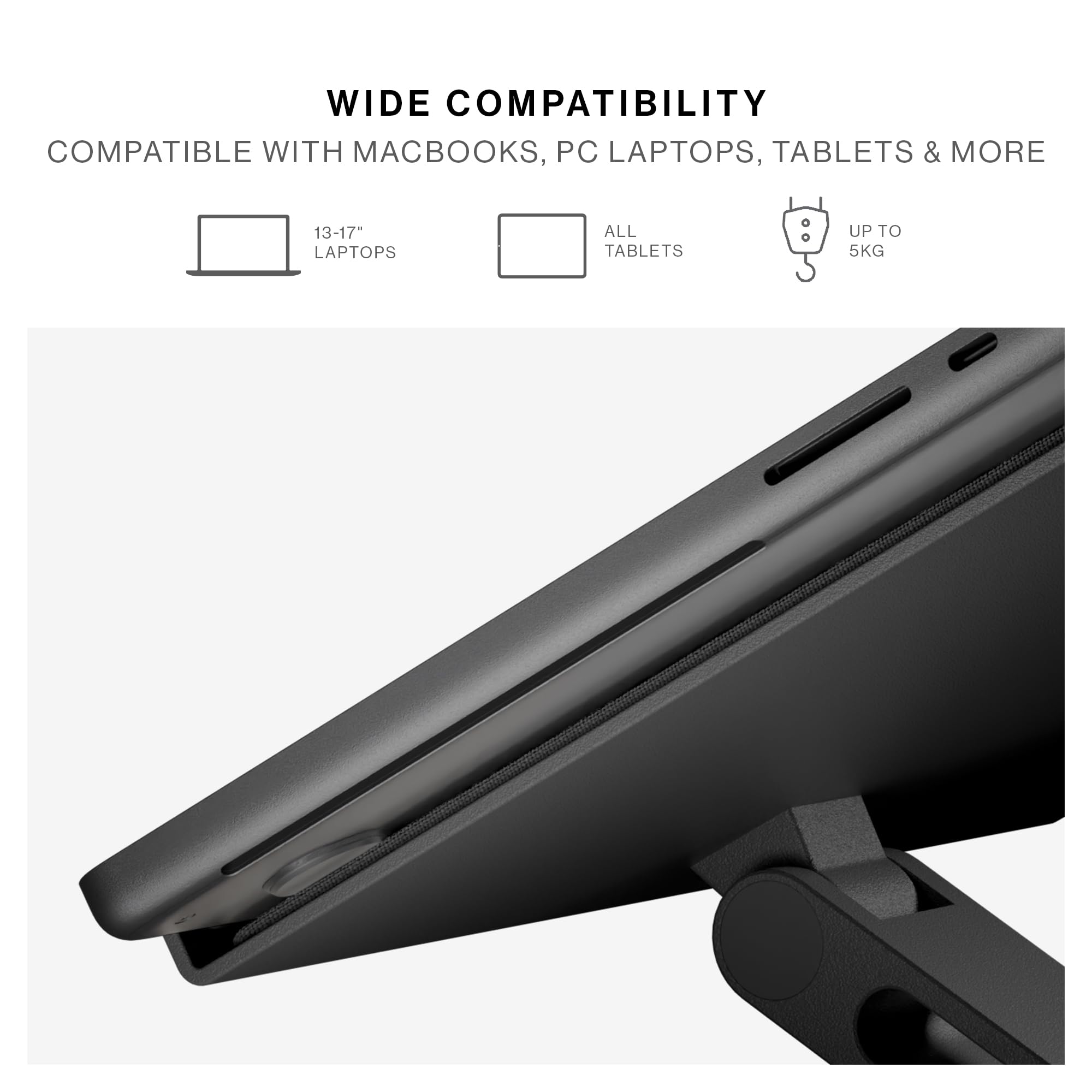 WIDE COMPATIBILITY  
COMPATIBLE WITH MACBOOKS, PC LAPTOPS, TABLETS & MORE  
13-17" LAPTOPS  
ALL TABLETS  
UP TO 5KG
