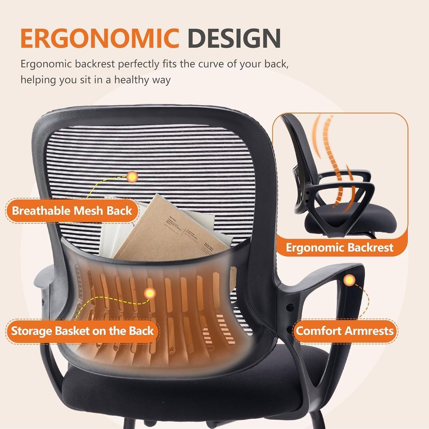 ERGONOMIC DESIGN

Ergonomic backrest perfectly fits the curve of your back, helping you sit in a healthy way

- Breathable Mesh Back
- Storage Basket on the Back
- Ergonomic Backrest
- Comfort Armrests