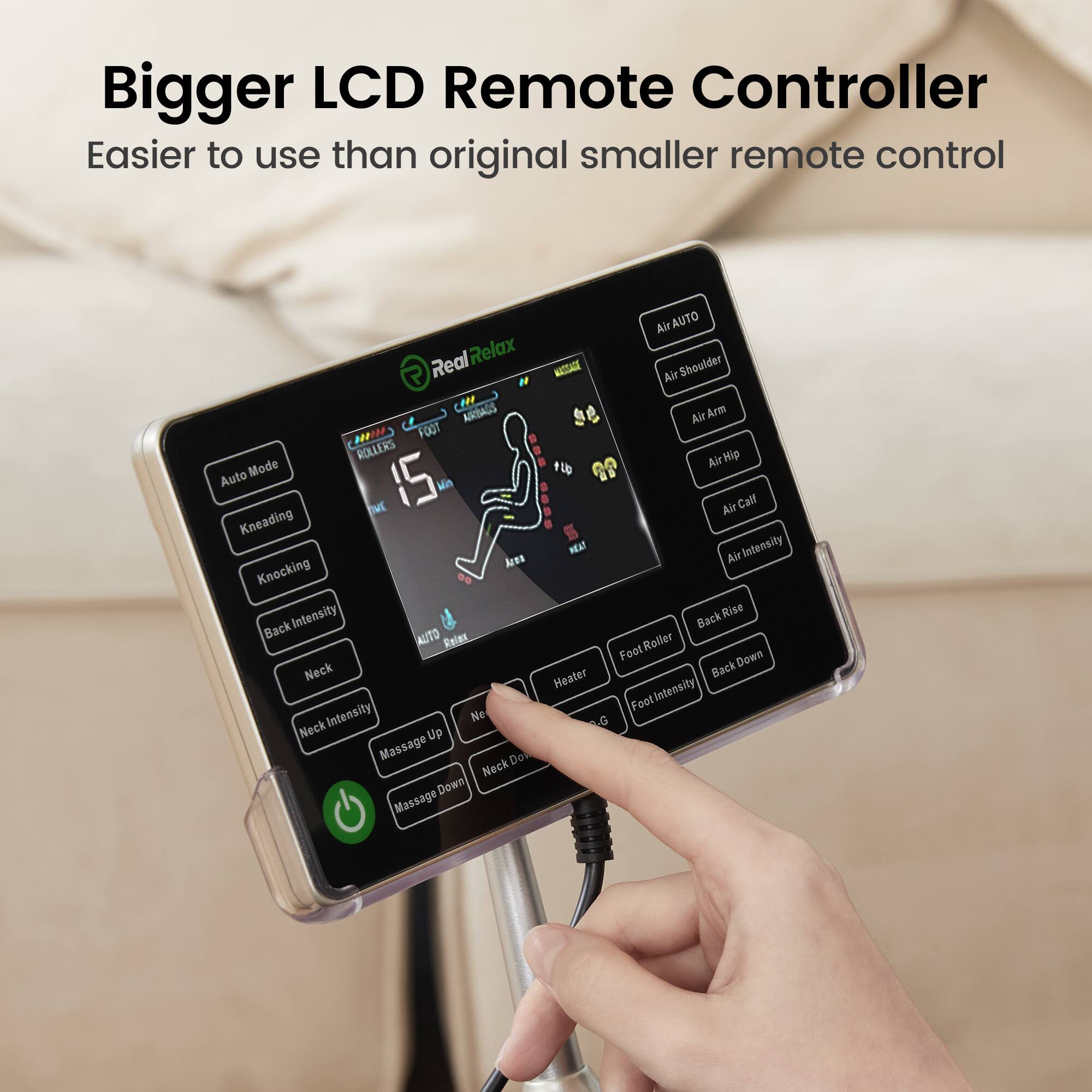 Bigger LCD Remote Controller  
Easier to use than original smaller remote control  

- Auto Mode  
- Kneading  
- Knocking  
- Back Intensity  
- Neck  
- Neck Intensity  
- Neck Up  
- Neck Down  
- Massage Up  
- Massage Down  
- Air AUTO  
- Air Shoulder  
- Air Arm  
- Air Hip  
- Air Calf  
- Air Intensity  
- Back Rise  
- Back Down  
- Foot Roller  
- Foot Intensity  
- Heater  
- Foot Intensity  
- ROLLERS  
- 15 min  
- 15 min  
- 15 min  
- 15 min  
- 15 min  
- 15 min  
- 15 min  
- 15 min  
- 15 min  
- 15 min  
- 15 min  
- 15 min  
- 15 min  
- 15 min  
- 15 min  
- 15 min  
- 15 min  
- 15 min  
- 15 min  
- 15 min  
- 15 min  
- 15 min  
- 15 min  
- 15