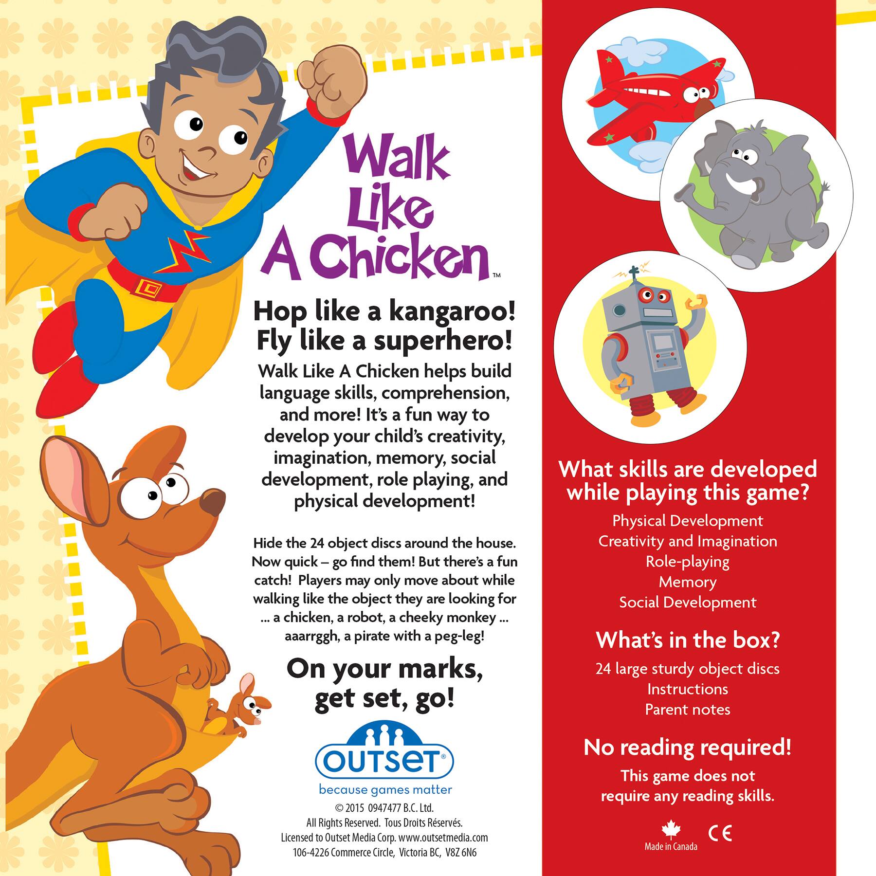 Walk Like A Chicken - Hop like a kangaroo! Fly like a superhero! Walk Like A Chicken helps build language skills, comprehension, and more! It's a fun way to develop your child's creativity, imagination, memory, social development, and physical development. Hide the 24 object discs around the house. Creativity and Imagination Now quick go find them! But there's a fun catch! Players may only move about while walking like the object they are looking for. Role-playing and Memory Social Development aaarrggh, a pirate with a peg-leg! What's in the box? On your marks, 24 large sturdy object discs. Instructions get set, go! Parent notes No reading required! This game does not require any reading skills. 2015 0947477 B.C. Ltd. All Rights Reserved. Licensed to Outset Media Corp. [www.outsetmedia](http://www.outsetmedia)