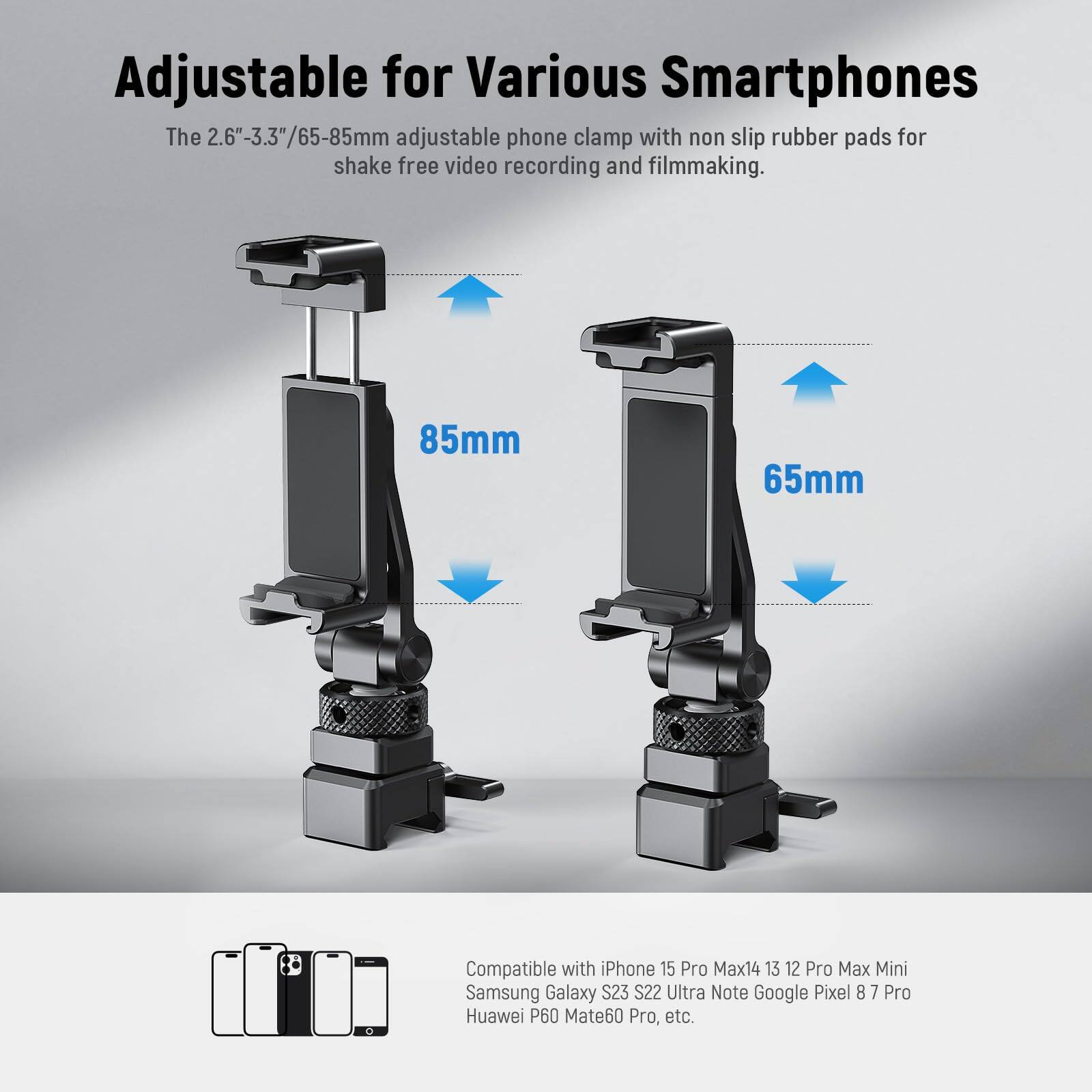 Adjustable for Various Smartphones

The 2.6"-3.3"/65-85mm adjustable phone clamp with non-slip rubber pads for shake-free video recording and filmmaking.

85mm  
65mm

Compatible with iPhone 15 Pro Max, 14, 13, 12 Pro Max, Mini, Samsung Galaxy S23, S22 Ultra, Note, Google Pixel 8, 7 Pro, Huawei P60, Mate60 Pro, etc.