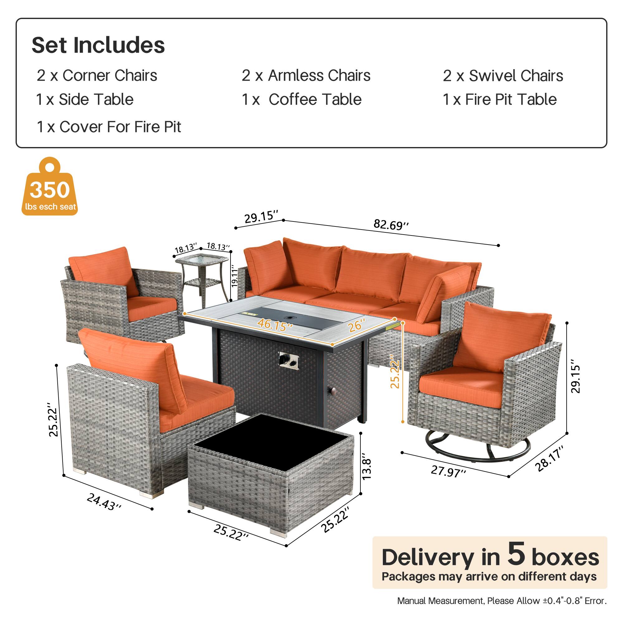 Set Includes  
2 x Corner Chairs  
1 x Side Table  
2 x Armless Chairs  
1 x Coffee Table  
2 x Swivel Chairs  
1 x Fire Pit Table  
1 x Cover For Fire Pit  

350 lbs each seat  

Dimensions:  
- Corner Chairs: 29.15" x 18.13" x 18.13"  
- Armless Chairs: 25.22" x 24.43" x 25.22"  
- Swivel Chairs: 29.15" x 13.8" x 27.97"  
- Coffee Table: 25.22" x 26" x 25.22"  
- Fire Pit Table: 82.69" x 25.22" x 25.22"  

Delivery in 5 boxes  
Packages may arrive on different days  

Manual Measurement. Please Allow ±0.4-0.8" Error.