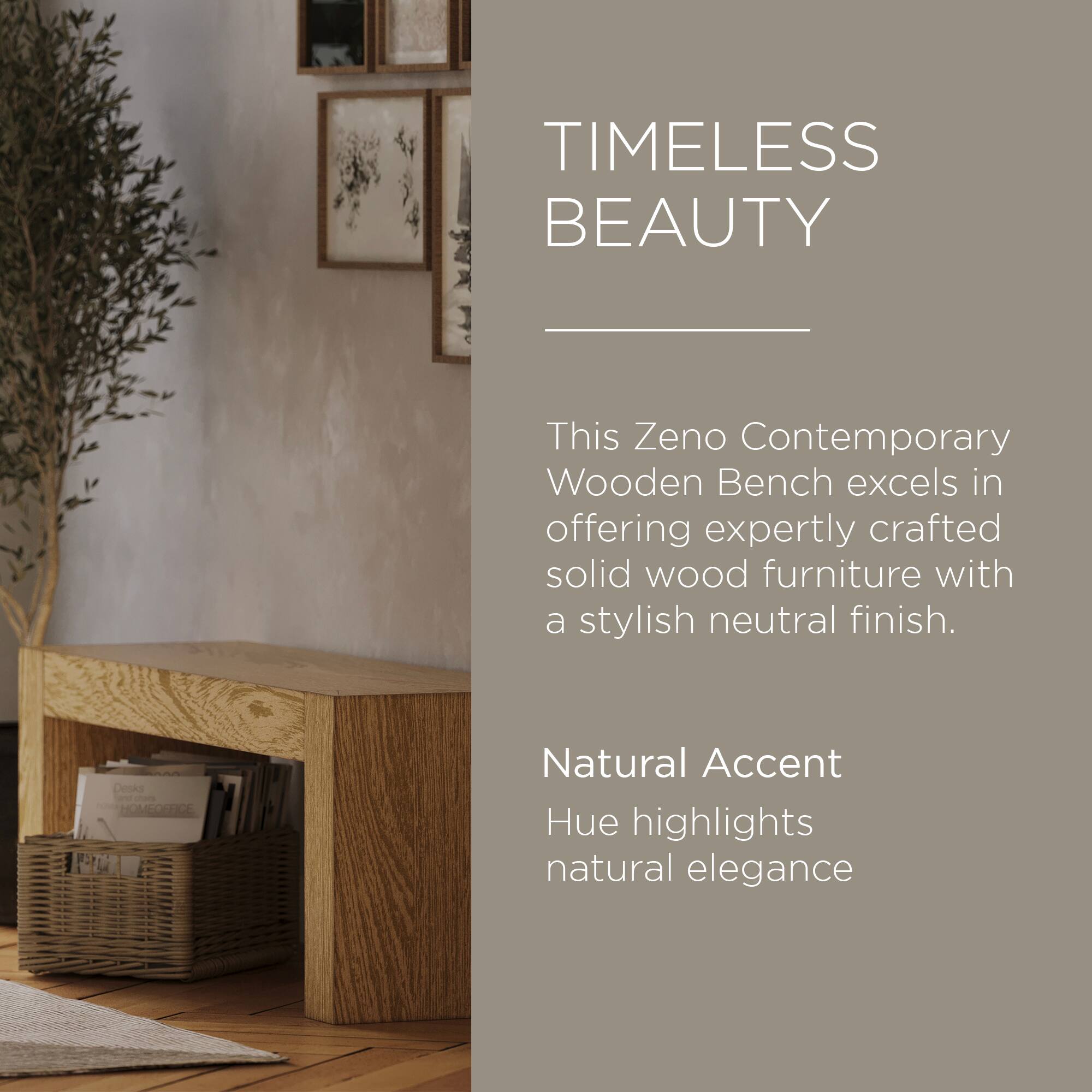 TIMELESS BEAUTY

This Zeno Contemporary Wooden Bench excels in offering expertly crafted solid wood furniture with a stylish neutral finish.

Natural Accent Hue highlights natural elegance
