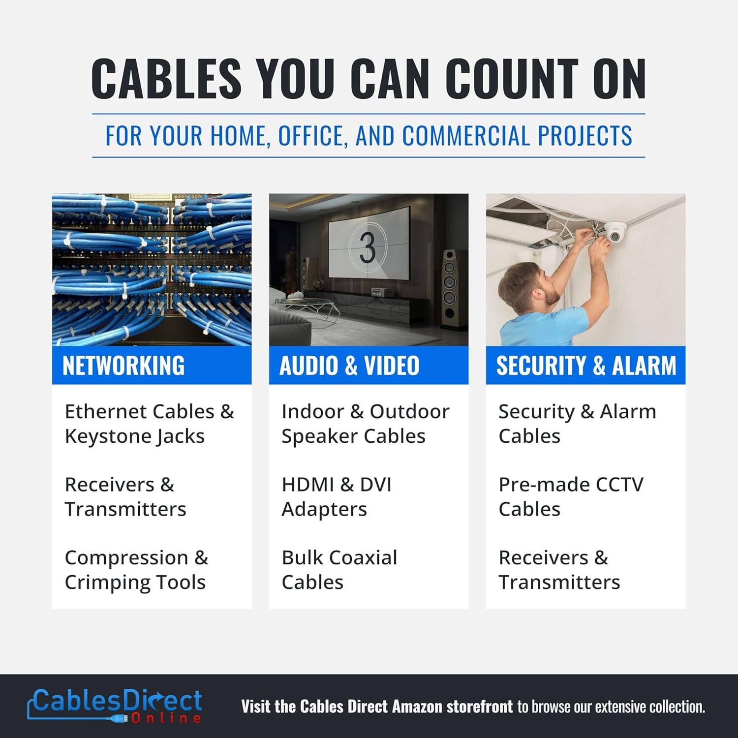 CABLES YOU CAN COUNT ON  
FOR YOUR HOME, OFFICE, AND COMMERCIAL PROJECTS  

NETWORKING  
- Ethernet Cables & Keystone Jacks  
- Receivers & Transmitters  
- Compression & Crimping Tools  

AUDIO & VIDEO  
- Indoor & Outdoor Speaker Cables  
- HDMI & DVI Adapters  
- Bulk Coaxial Cables  

SECURITY & ALARM  
- Security & Alarm Cables  
- Pre-made CCTV Cables  
- Receivers & Transmitters  

Visit the Cables Direct Amazon storefront to browse our extensive collection.  
CablesDirect Online