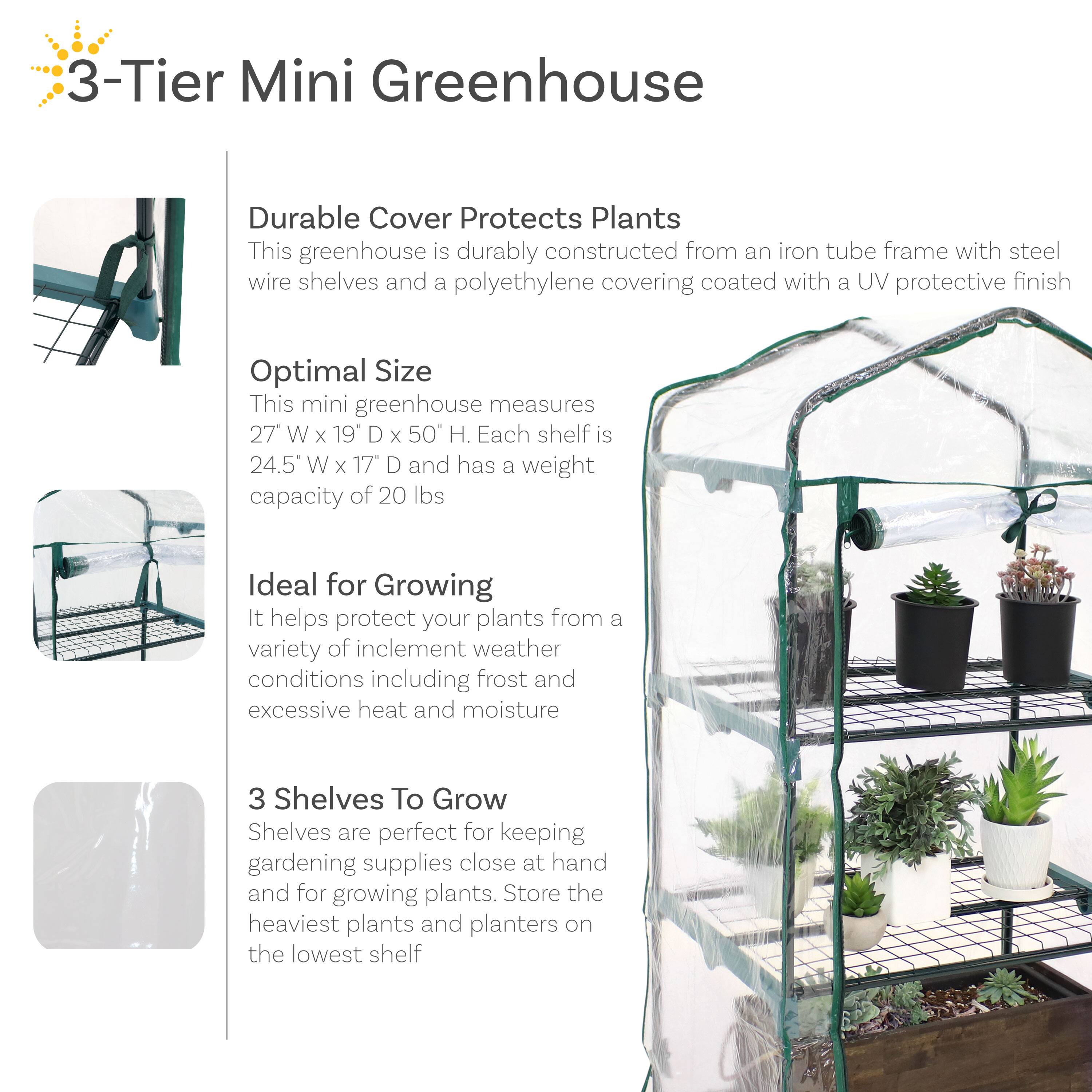 3-Tier Mini Greenhouse

Durable Cover Protects Plants
This greenhouse is durably constructed from an iron tube frame with steel wire shelves and a polyethylene covering coated with a UV protective finish.

Optimal Size
This mini greenhouse measures 27" W x 19" D x 50" H. Each shelf is 24.5" W x 17" D and has a weight capacity of 20 lbs.

Ideal for Growing
It helps protect your plants from a variety of inclement weather conditions including frost and excessive heat and moisture.

3 Shelves To Grow
Shelves are perfect for keeping gardening supplies close at hand and for growing plants. Store the heaviest plants and planters on the lowest shelf.