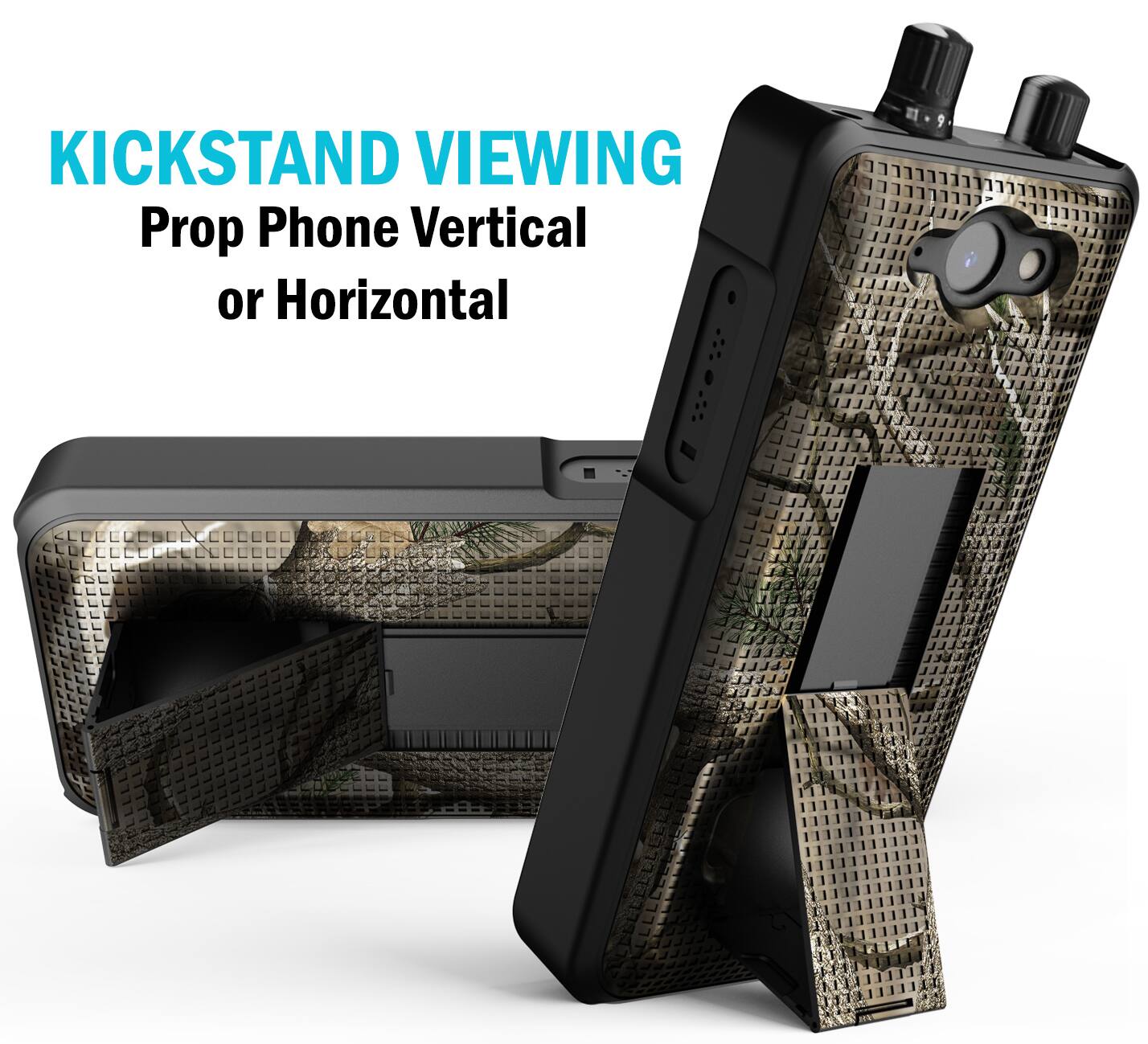 KICKSTAND VIEWING  
Prop Phone Vertical or Horizontal