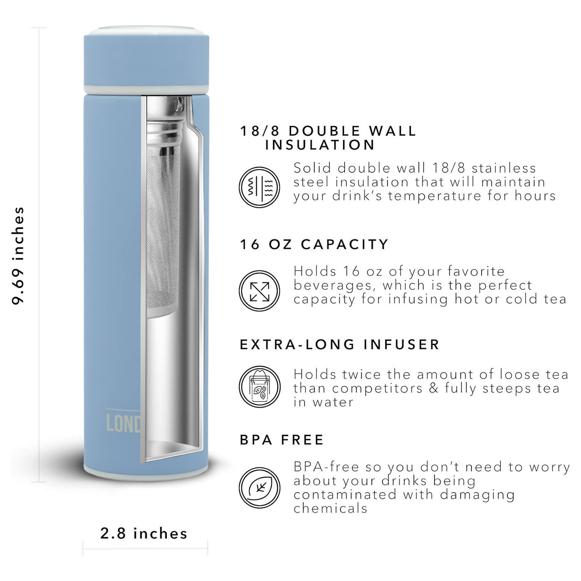 18/8 DOUBLE WALL INSULATION 9.69 inches Solid double wall 18/8 stainless steel insulation that will maintain your drink's temperature for hours 16 OZ CAPACITY Holds 16 oz of your favorite beverages, which is the perfect capacity for infusing hot or cold tea EXTRA-LONG INFUSER Holds twice the amount of loose tea than competitors & fully steeps tea in water BPA FREE BPA-free so you don't need to worry about your drinks being contaminated with damaging chemicals 2.8 inches