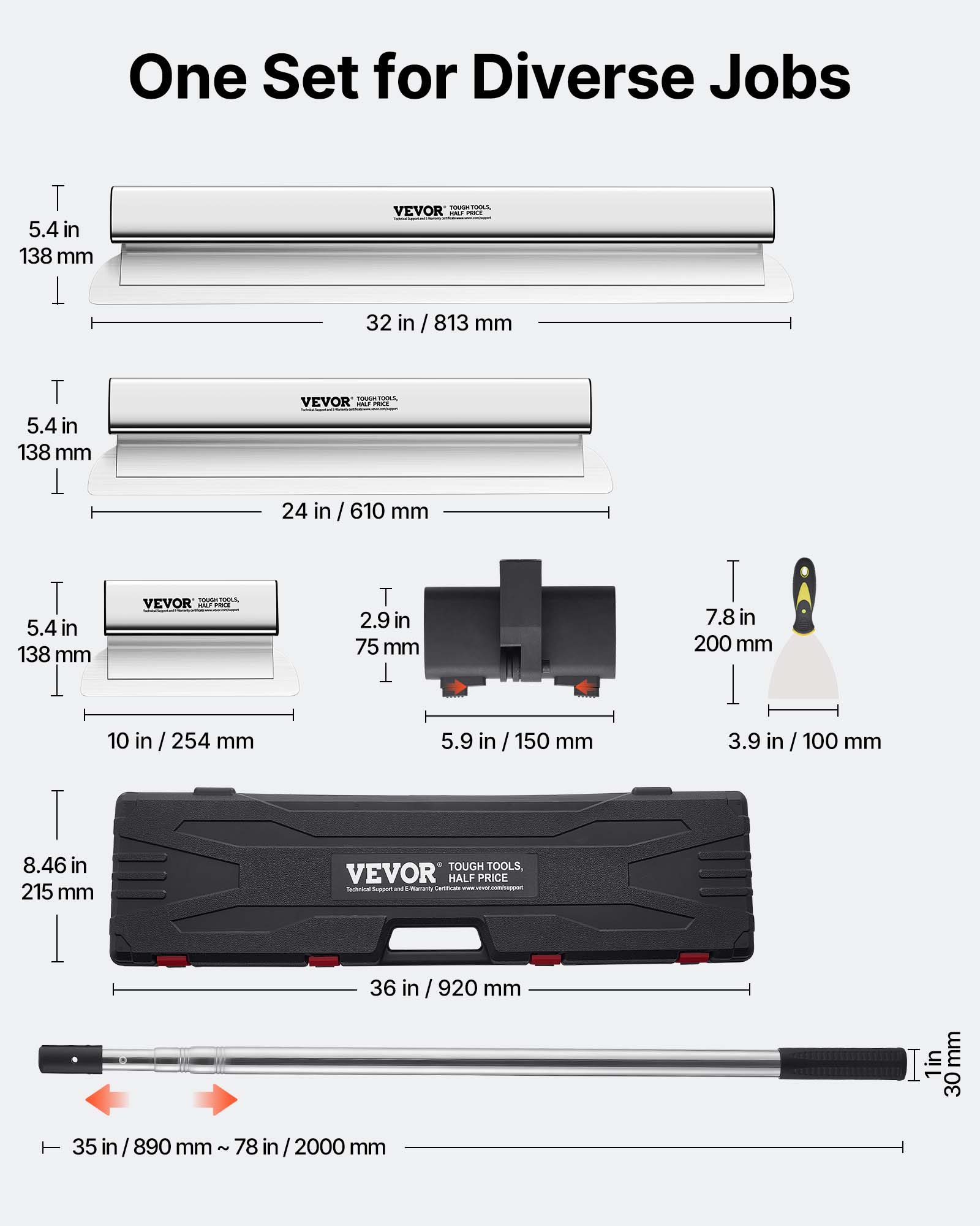 One Set for Diverse Jobs

- 5.4 in / 138 mm
- 32 in / 813 mm

- 5.4 in / 138 mm
- 24 in / 610 mm

- 5.4 in / 138 mm
- 10 in / 254 mm
- 2.9 in / 75 mm
- 7.8 in / 200 mm
- 5.9 in / 150 mm
- 3.9 in / 100 mm

- 8.46 in / 215 mm

- 36 in / 920 mm

- 35 in / 890 mm ~ 78 in / 2000 mm