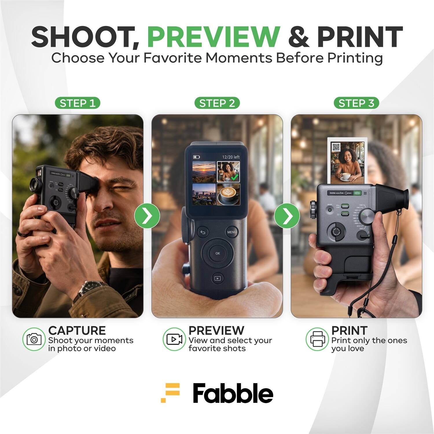 SHOOT, PREVIEW & PRINT  
Choose Your Favorite Moments Before Printing

STEP 1  
CAPTURE  
Shoot your moments in photo or video

STEP 2  
PREVIEW  
View and select your favorite shots

STEP 3  
PRINT  
Print only the ones you love

Fabble