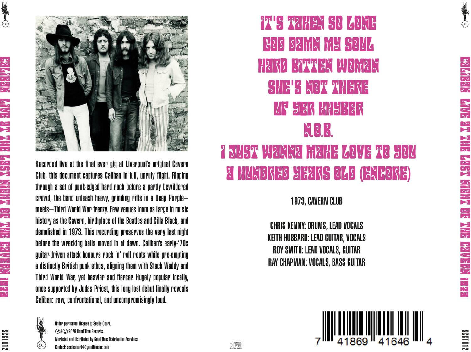 COVERN

Recorded live at the final ever gig at Liverpool's original Cavern Club, this document captures Caliban in full, unruly flight. Ripping through a set of punk-edged hard rock before a partly bewildered crowd, the band unleash heavy, grinding riffs in a Deep Purple- World War frenzy. Few venues loom as large in music history as the Cavern, birthplace of the Beatles and Cilla Black, and demolished in 1973. This recording preserves the very last night before the wrecking balls moved in at dawn. Caliban's guitar-driven attack honours rock 'n' roll roots while pre-empting a distinctly British punk ethos, aligning them with Stack Waddy and Third World War, yet heavier and fiercer. Hugely popular locally, once supported by Judas Priest, this debut finally reveals Caliban: raw, confrontational, and uncompromisingly loud.

IT'S TAKEN SO LONG
LOS DAMN MY SOUL
HARD BITTEN WOMAN
SHE'S NOT THERE
YER KHYBER N.O.B.
JUST WANNA MAKE LOVE TO YOU
HUNDRED YEARS OLD (GREGORY)

1973, CAVEN CLUB