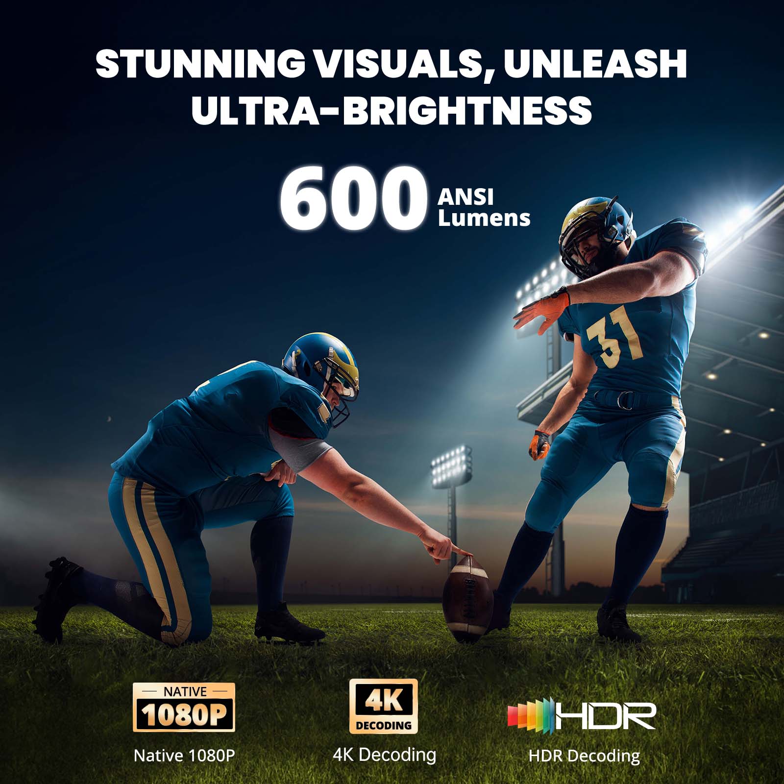 STUNNING VISUALS, UNLEASH ULTRA-BRIGHTNESS  
600 ANSI Lumens  

NATIVE 1080P  
Native 1080P  

4K DECODING  
4K Decoding  

HDR  
HDR Decoding
