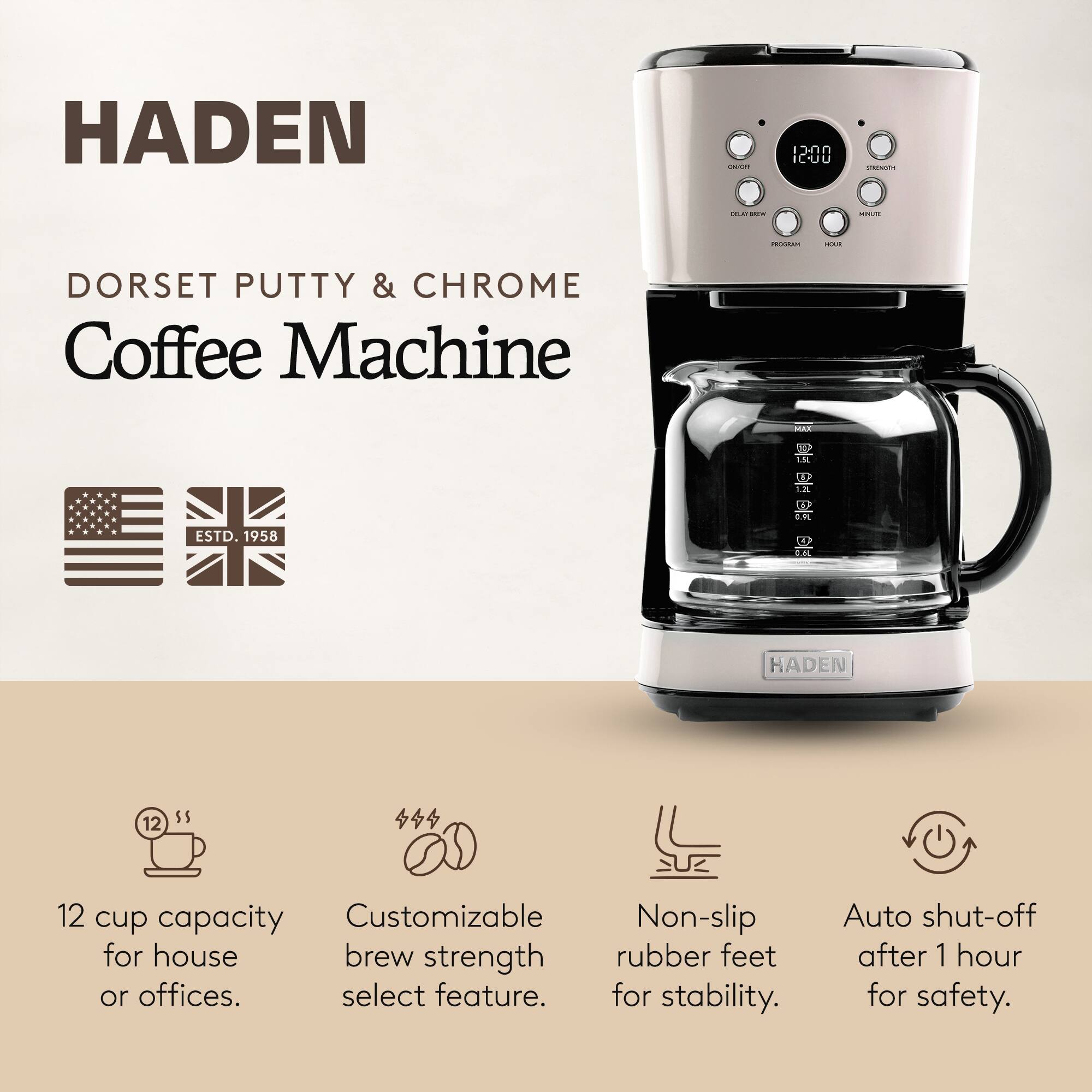 HADEN  
DORSET PUTTY & CHROME Coffee Machine  
ESTD. 1958  

12 cup capacity for house or offices.  
Customizable brew strength select feature.  
Non-slip rubber feet for stability.  
Auto shut-off after 1 hour for safety.