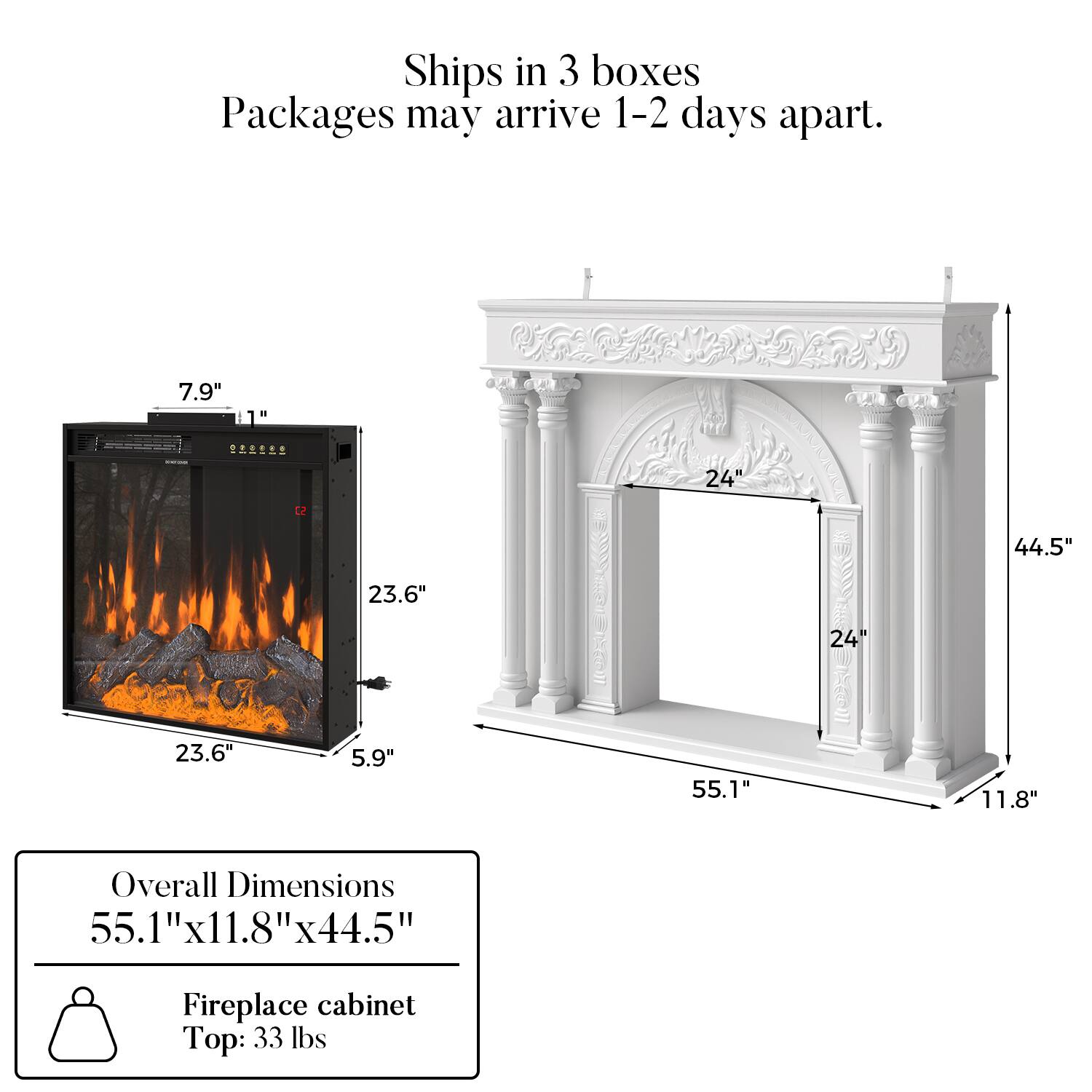Ships in 3 boxes  
Packages may arrive 1-2 days apart.  

7.9"  
L2 23.6"  
24"  
44.5"  
23.6"  
5.9"  
55.1"  
11.8"  

Overall Dimensions: 55.1" x 11.8" x 44.5"  

Fireplace cabinet Top: 33 lbs