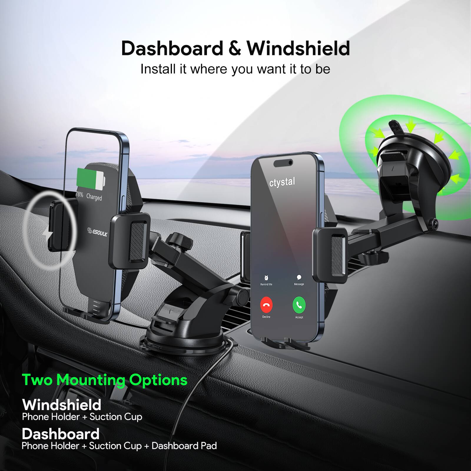 Dashboard & Windshield
Install it where you want it to be

Two Mounting Options
Windshield Phone Holder + Suction Cup
Dashboard Phone Holder + Suction Cup + Dashboard Pad