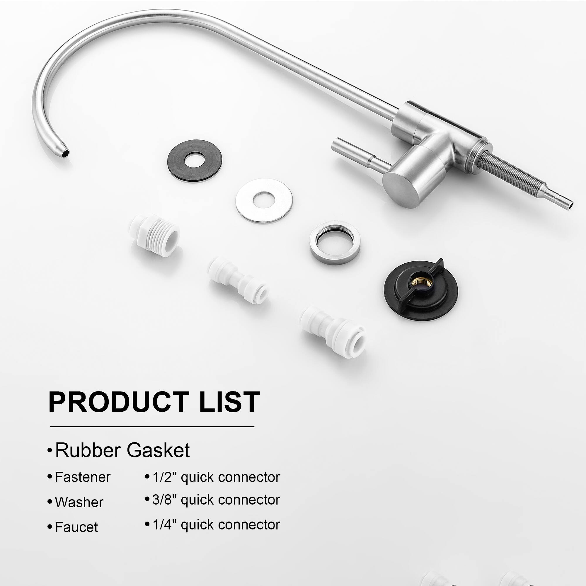 PRODUCT LIST

- Rubber Gasket
- Fastener
- Washer
- Faucet

- 1/2" quick connector
- 3/8" quick connector
- 1/4" quick connector
