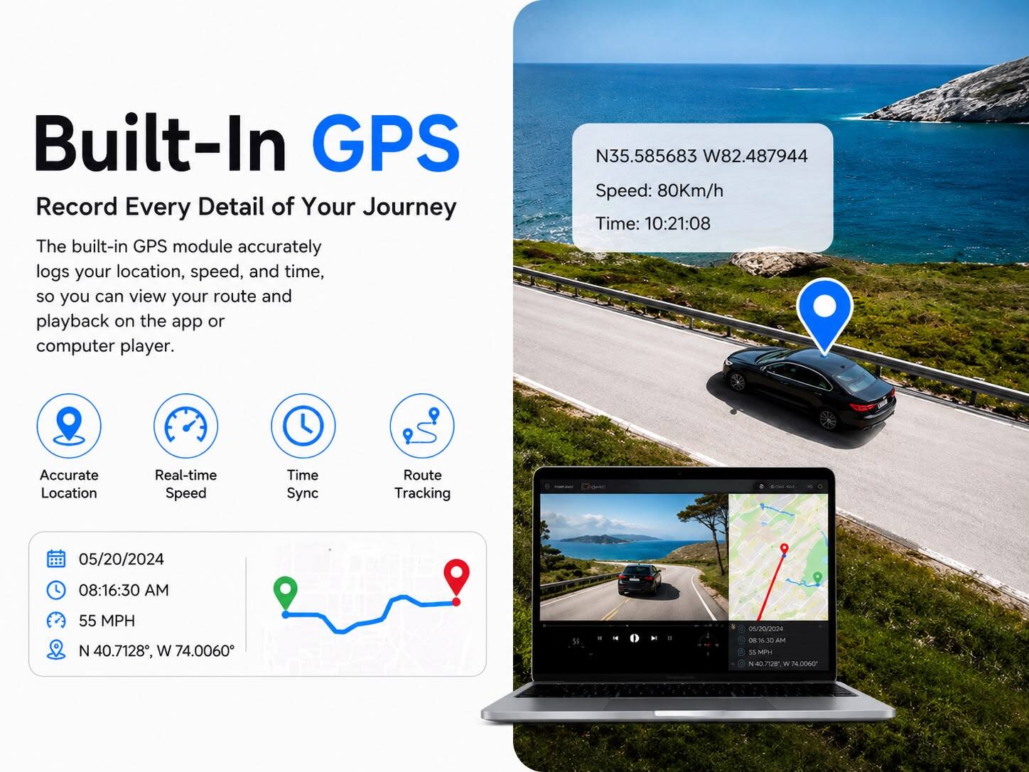 Built-In GPS  
Record Every Detail of Your Journey  

The built-in GPS module accurately logs your location, speed, and time, so you can view your route and playback on the app or computer player.  

N35.585683 W82.487944  
Speed: 80Km/h  
Time: 10:21:08  

Accurate Location  
Real-time Speed  
Time Sync  
Route Tracking  

05/20/2024  
08:16:30 AM  
55 MPH N 40.7128, W 74.0060  

01/20/2024  
08:16:30 AM  
55 MPH N 40.7128, W 74.0060