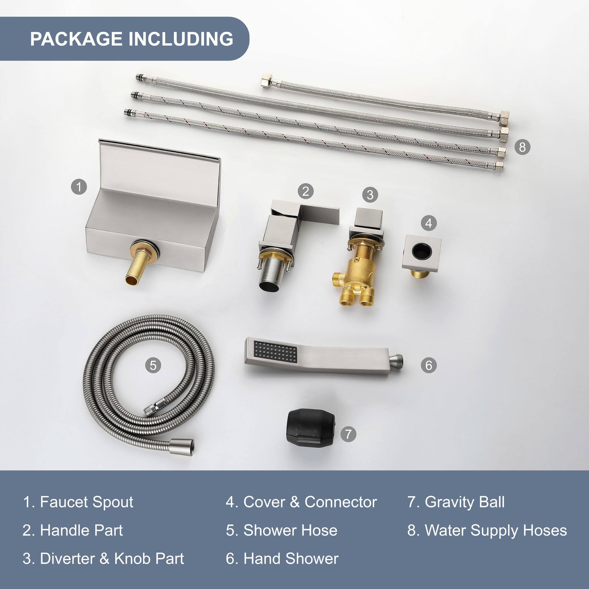 PACKAGE INCLUDING

1. Faucet Spout
2. Handle Part
3. Diverter & Knob Part
4. Cover & Connector
5. Shower Hose
6. Hand Shower
7. Gravity Ball
8. Water Supply Hoses