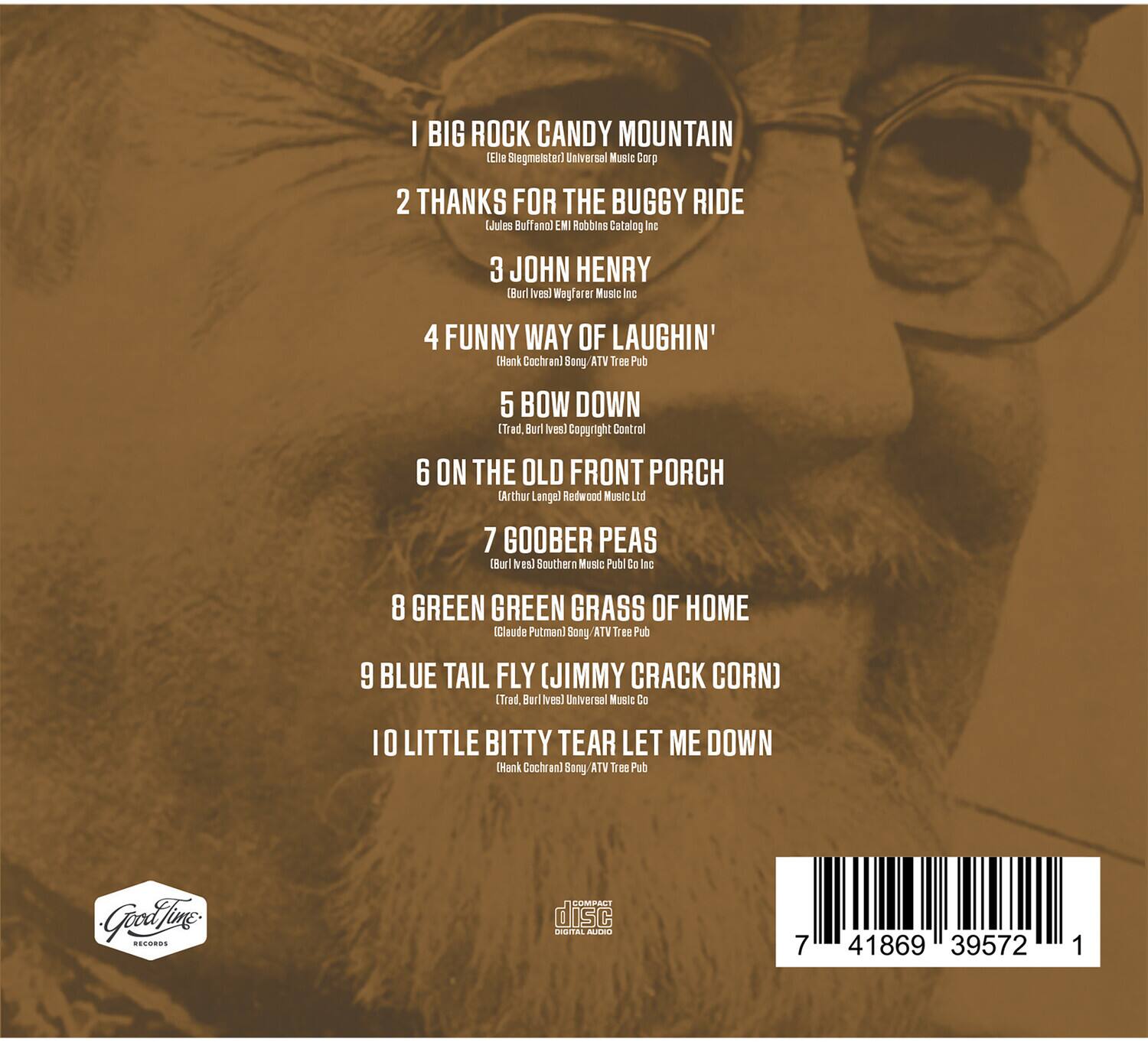 1. BIG ROCK CANDY MOUNTAIN  
   (Eli Stegmanster) Universal Music Corp

2. THANKS FOR THE BUGGY RIDE  
   (Jules Buffeno) Robbins Catalog Inc

3. JOHN HENRY  
   (Burl Ives) Wogfarer Music Inc

4. FUNNY WAY OF LAUGHIN'  
   (Hank Cochran) Sany ATV Tree Pub

5. BOW DOWN  
   (Trad., Burl Ives) Copyright Control

6. ON THE OLD FRONT PORCH  
   (Arthur Lange) Redwood Music Ltd

7. GOOBER PEAS  
   (Burl Ives) Southern Music Publ Co Inc

8. GREEN GREEN GRASS OF HOME  
   (Claude Putman) Song VTA Tree Pub

9. BLUE TAIL FLY (JIMMY CRACK CORN)  
   (Trad., Burl Ives) Universal Music Co

10. LITTLE BITTY TEAR LET ME DOWN  
    (Hank Cochran) Song VTA Tree Pub

---

Good Time Records

disc

COMPACT DISC  
ORIGINAL AUDIO

7 41869 39572 1
