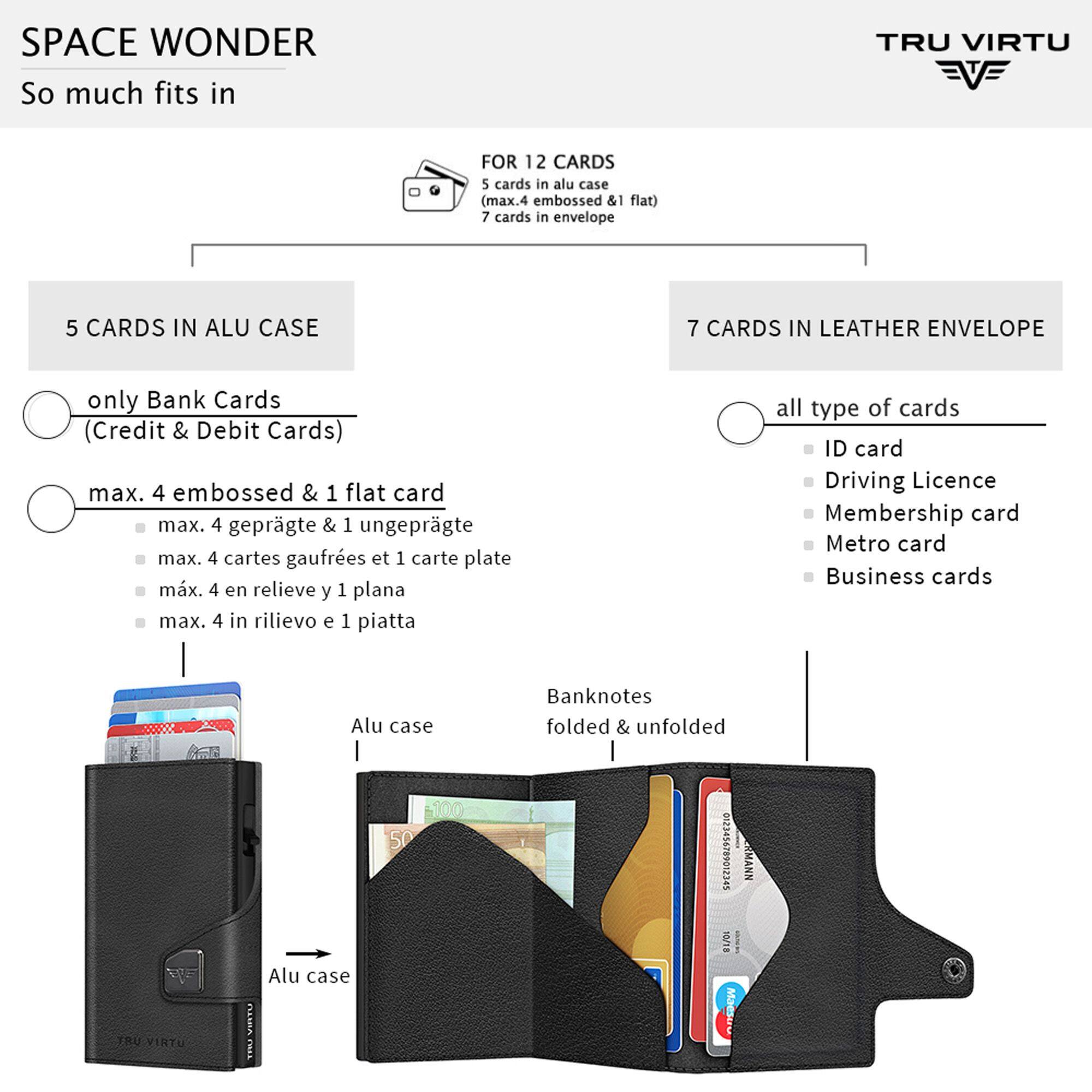 SPACE WONDER  
So much fits in  

TRU VIRTU  

FOR 12 CARDS  
5 cards in alu case (max. 4 embossed & 1 flat)  
7 cards in envelope  

5 CARDS IN ALU CASE  
only Bank Cards (Credit & Debit Cards)  
max. 4 embossed & 1 flat card  
max. 4 geprägte & 1 ungeprägte  
max. 4 cartes gaufrees et 1 carte plate  
max. 4 en relieve y 1 plana  
max. 4 in rilievo e 1 piatta  

7 CARDS IN LEATHER ENVELOPE  
all type of cards  
ID card  
Driving Licence  
Membership card  
Metro card  
Business cards  

Banknotes folded & unfolded  

Alu case  
Alu case  

TRU VIRTU