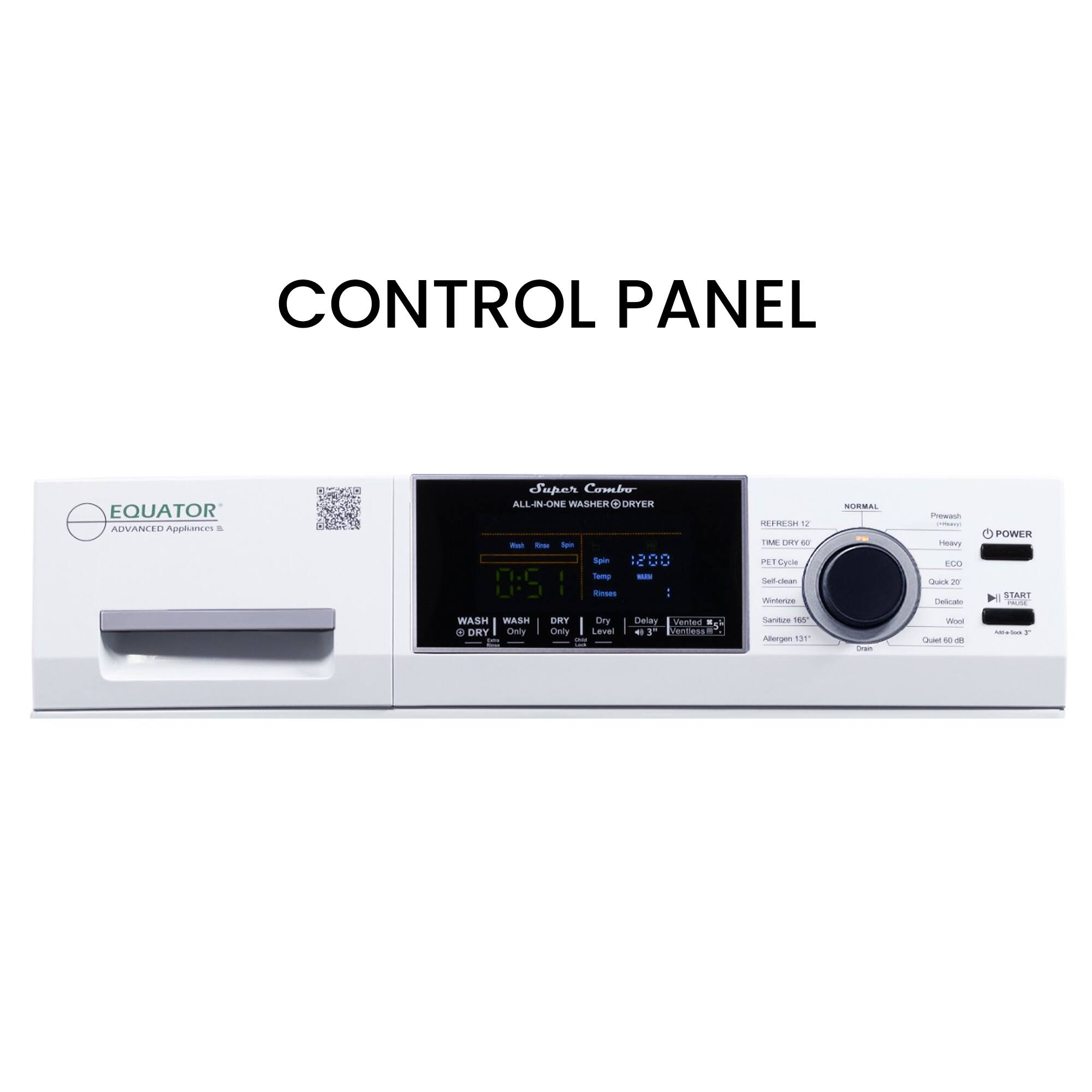 CONTROL PANEL
EQUATOR
ADVANCED Appliances
Spar Combe
ALL-IN-ONE WASHER & DRYER
- Spin 1200
- Temp 0:5
- WASH
- DRY
- Dry Only
- Delay
- Vented
- Eco
- Normal
- Start
- Power
- Wash
- Dry
- Only
- 180
- Abrogen
- 131°
- Draw
- Eco
- Quick 30
- Delicate
- Wool
- Quick 60
- Abrogen 131°
- Draw
- Eco
- Quick 30
- Delicate
- Wool
- Quick 60
- Abrogen 131°
- Draw
- Eco
- Quick 30
- Delicate
- Wool
- Quick 60
- Abrogen 131°
- Draw
- Eco
- Quick 30
- Delicate
- Wool
- Quick 60
- Abrogen 131°
- Draw
- Eco
- Quick 30
- Delicate
- Wool
- Quick