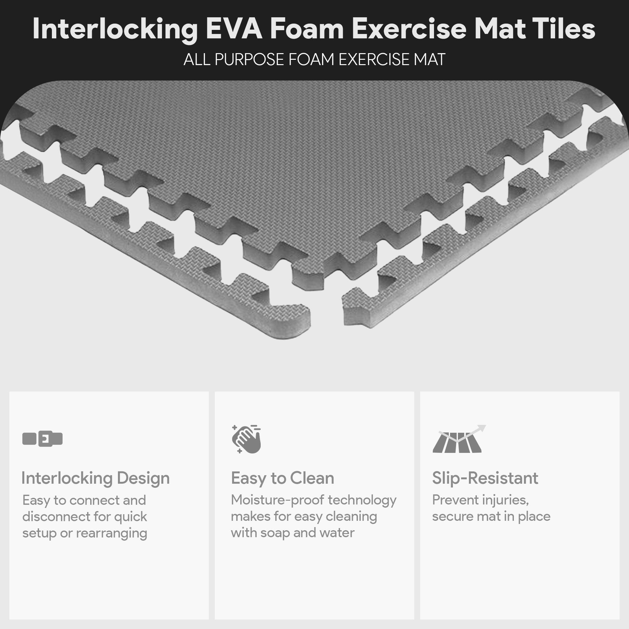 Interlocking EVA Foam Exercise Mat Tiles

ALL PURPOSE FOAM EXERCISE MAT

- Interlocking Design
  - Easy to connect and disconnect for quick setup or rearranging

- Easy to Clean
  - Moisture-proof technology makes for easy cleaning with soap and water

- Slip-Resistant
  - Prevent injuries, secure mat in place