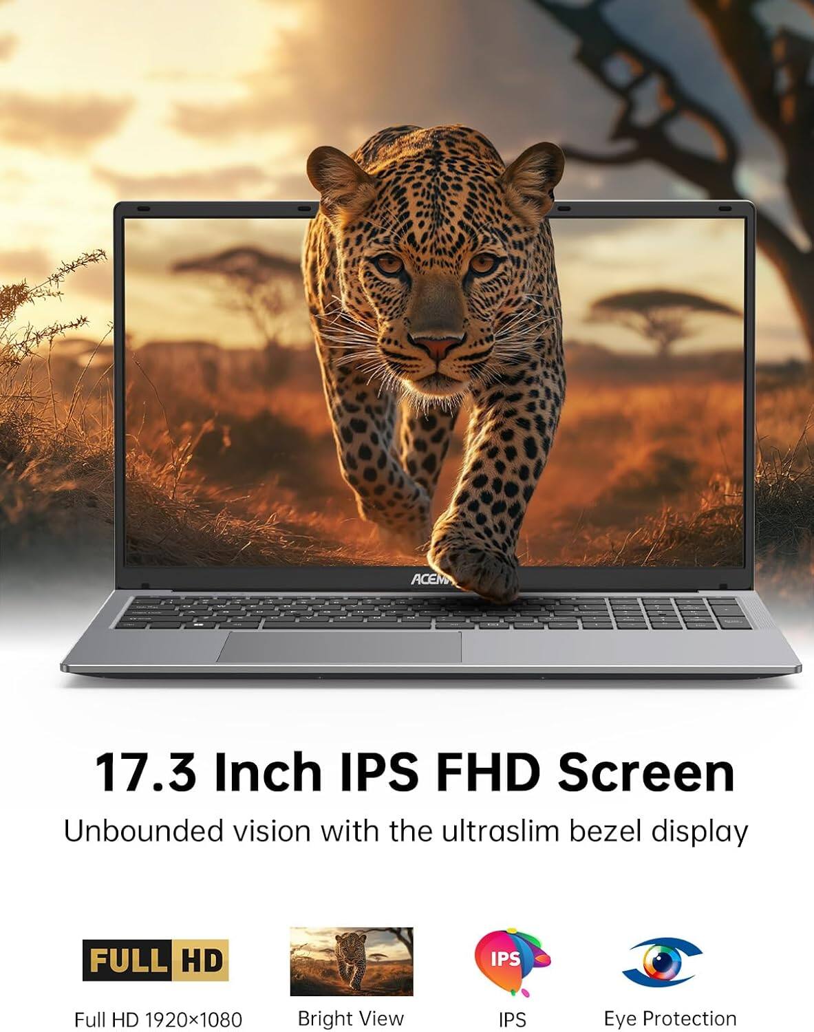 ACEM 17.3 Inch IPS FHD Screen  
Unbounded vision with the ultr slim bezel display  
FULL HD 1920x1080  
Bright View  
IPS  
Eye Protection
