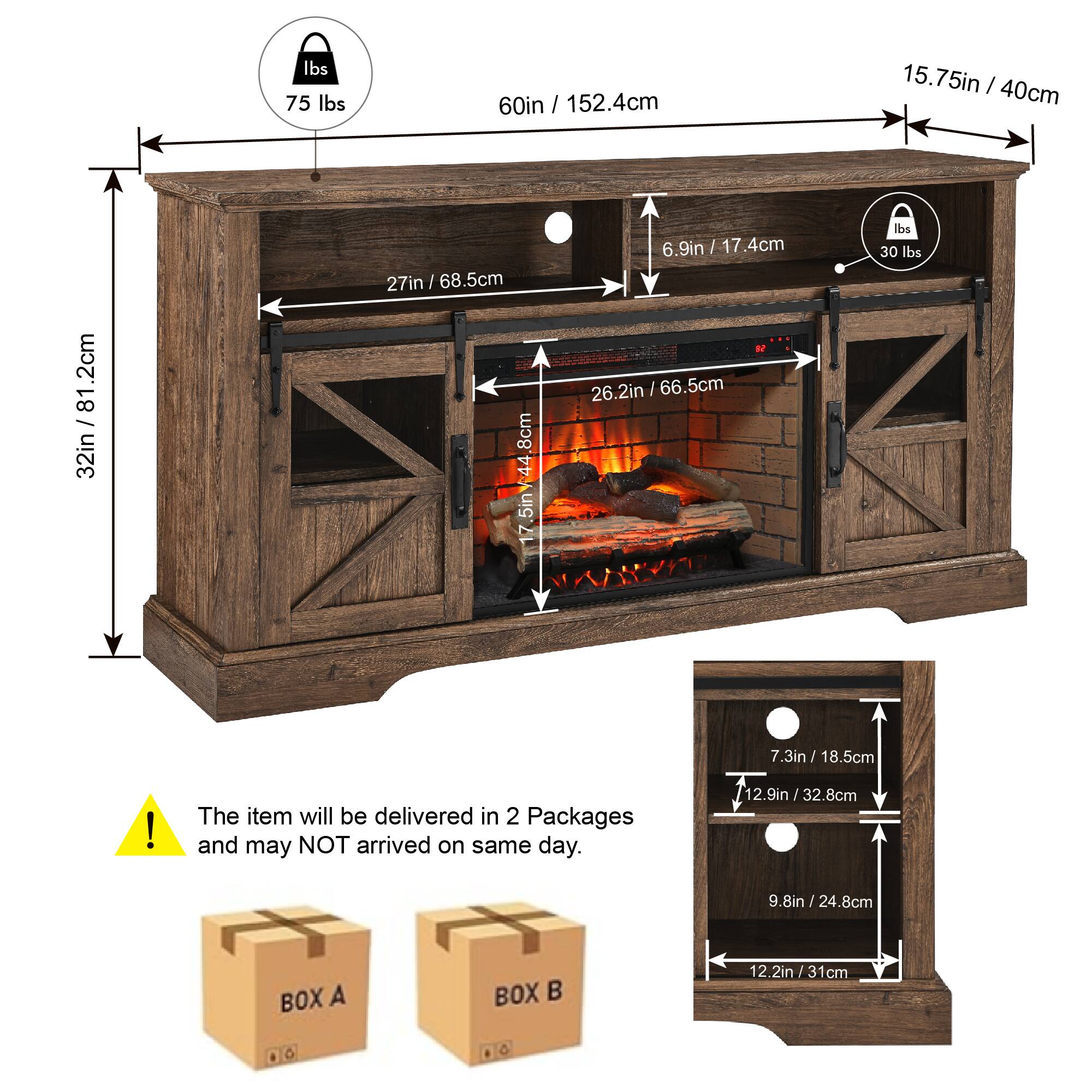 - Weight: 75 lbs
- Width: 60in / 152.4cm
- Depth: 15.75in / 40cm
- Height: 32in / 81.2cm
- Firebox Width: 27in / 68.5cm
- Firebox Depth: 26.2in / 66.5cm
- Firebox Height: 17.5in / 44.8cm
- Control Panel: 6.9in / 17.4cm
- Weight Capacity: 30 lbs
- Additional Dimensions: 12.9in / 32.8cm, 9.8in / 24.8cm, 7.3in / 18.5cm
- The item will be delivered in 2 Packages and may NOT arrive on the same day.
- BOX A and BOX B dimensions: 12.2in / 31cm, 9.8in / 24.8cm, 7.3in / 18.5cm