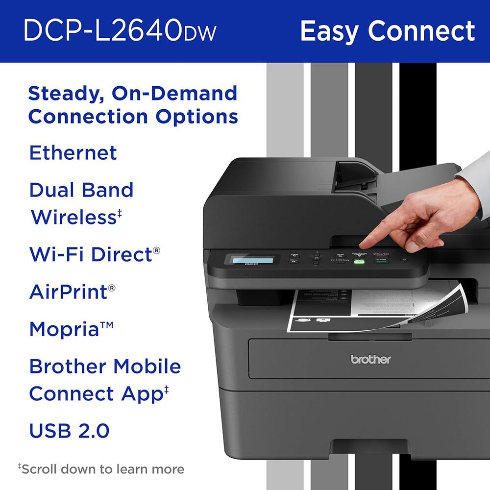 DCP-L2640DW Easy Connect

Steady, On-Demand Connection Options

- Ethernet
- Dual Band Wireless†
- Wi-Fi Direct®
- AirPrint®
- Mopria™
- Brother Mobile Connect App†
- USB 2.0

*Scroll down to learn more