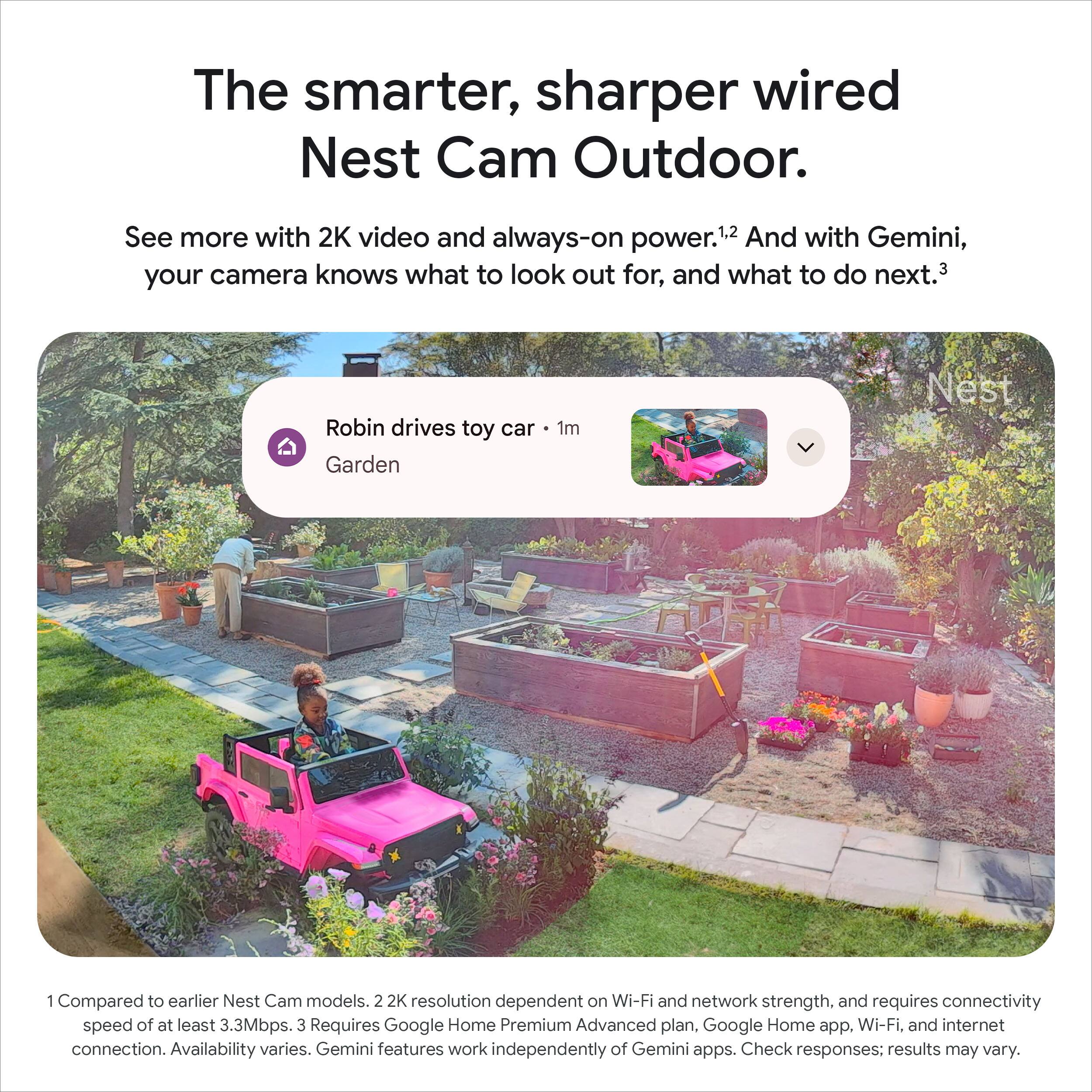 The smarter, sharper wired Nest Cam Outdoor.

See more with 2K video and always-on power.¹ And with Gemini, your camera knows what to look out for, and what to do next.³

Robin drives toy car Garden 1m

1 Compared to earlier Nest Cam models. 2K resolution dependent on Wi-Fi and network strength, and requires connectivity speed of at least 3.3Mbps. 3 Requires Google Home Premium Advanced plan, Google Home app, Wi-Fi, and internet connection. Availability varies. Gemini features work independently of Gemini apps. Check responses; results may vary.