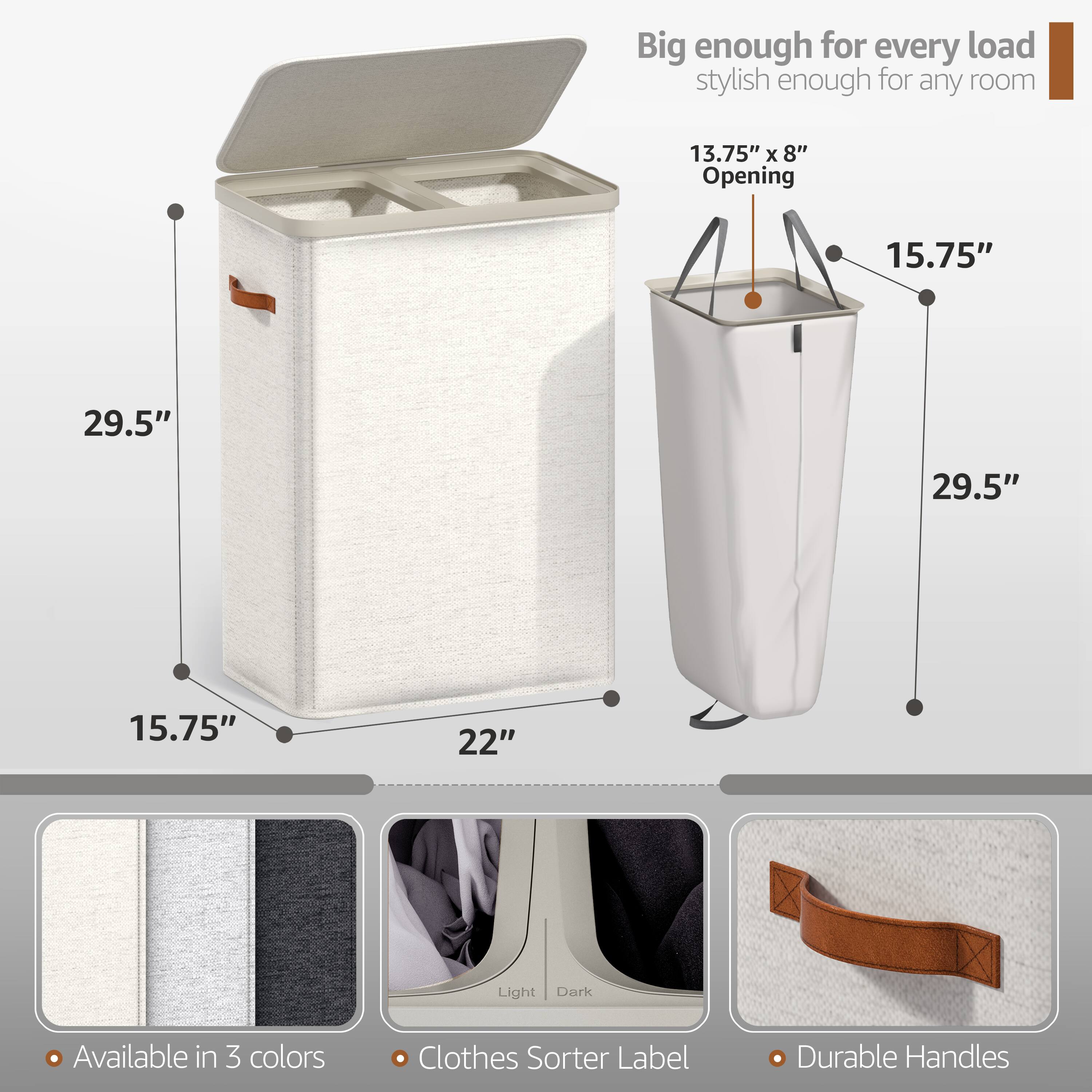 Big enough for every load, stylish enough for any room

13.75" x 8" Opening

29.5" x 15.75" x 29.5" x 15.75" x 22"

Light Dark

Available in 3 colors

Clothes Sorter Label

Durable Handles