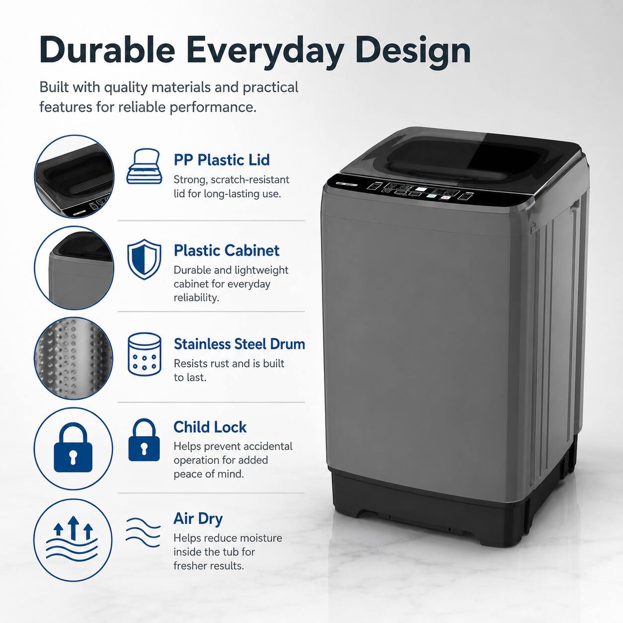 Durable Everyday Design  
Built with quality materials and practical features for reliable performance.  

- PP Plastic Lid  
  Strong, scratch-resistant lid for long-lasting use.  

- Plastic Cabinet  
  Durable and lightweight cabinet for everyday reliability.  

- Stainless Steel Drum  
  Resists rust and is built to last.  

- Child Lock  
  Helps prevent accidental operation for added peace of mind.  

- Air Dry  
  Helps reduce moisture inside the tub for fresher results.